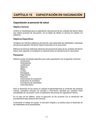 315
CAPÍTULO 15 CAPACITACIÓN EN VACUNACIÓN
CCaappaacciittaacciióónn aall ppeerrssoonnaall ddee ssaalluudd
Objetivo General:
Unificar la metodología para la capacitación del personal de las unidades del Sector Salud
que realiza acciones de vacunación, con el objeto de ofertar un servicio de calidad a la
población.
Objetivos Específicos:
Fortalecer los métodos didácticos del docente, para desarrollar las habilidades y destrezas
del personal operativo del Sector Salud involucrado en la vacunación.
Reforzar las técnicas didácticas efectivas del personal de salud de las unidades del Sector
Salud, para capacitar a la población en general sobre la importancia de la vacunación.
Planeación
Elaborar el plan de trabajo específico para cada capacitación con el siguiente contenido:
Introducción
Antecedentes
Justificación
Objetivos
Metas
Límites
Estrategias
Organización
Recursos
Instrumentos de evaluación
Evaluación de resultados
Cronograma de actividades
Carta descriptiva
Para el desarrollo de los temas se utilizará fundamentalmente el contenido del presente
manual, considerar artículos de consulta e información aportada por expertos sobre
actualidades de vacunación como complemento del proceso de capacitación teórica.
En el caso de los talleres, incluir la ejecución de las acciones con la devolución del
procedimiento bajo asesoría del instructor.
Incrementar el trabajo en equipo, la discusión dirigida y la práctica para el desarrollo de
las habilidades de los participantes.
 