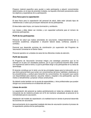 316
Preparar material especifico para ayudar a cada participante a adquirir conocimientos
determinados, en el caso de ponentes invitados, es requisito informarlo previamente sobre
los objetivos y expectativas de su participación.
Área física para la capacitación
El área física para la capacitación del personal de salud, debe estar ubicado lejos de
interferencias o ruidos que provoquen distracción de los participantes.
El área debe estar limpia, con buena iluminación y ventilación.
Las mesas y sillas deben ser móviles y con capacidad suficiente para el número de
personas participantes.
Perfil de los participantes
Personal de salud que realiza actividades de vacunación, independientemente de su
formación académica, antigüedad o situación laboral (base, confianza, pasante o
contrato).
Personal que desarrolla acciones de coordinación y/o supervisión del Programa de
Vacunación Universal en el Sector Salud.
Personal operativo en unidades de salud de los diferentes niveles de atención.
Perfil del docente
El Programa de Vacunación Universal integra una estrategia preventiva que se ha
utilizado en el país con resultados positivos, por lo que el personal docente debe contar
con experiencia sobre el tema, lo que le permitará dirigir a los participantes en su tarea de
aprendizaje
El docente constituye por lo tanto una de las principales bases para la instrucción, por lo
que dicho personal tiene que contar con conocimientos del tema, habilidad y destrezas en
los procedimientos, y actitud para transmitir los conocimientos. Es necesario que cuente
con disponibilidad para observar, escuchar, tolerar y respetar a los participantes, que los
motive a retroalimentar y propiciar críticas constructivas.
Se deberá contar también con la ayuda de especialistas y otros profesionales que puedan
otorgar sus conocimientos en el desarrollo del curso.
Líneas de acción
La capacitación del personal se realiza periódicamente en todas las unidades de salud,
incluyendo las de medicina privada con el fin de mantener actualizado al personal en la
normatividad para la vacunación.
Adaptación del modelo de capacitación a la realidad local en donde el personal desarrolla
las acciones de vacunación.
Aprovechamiento de la capacidad instalada del área de vacunación durante el proceso de
la capacitación práctica de los participantes.
 