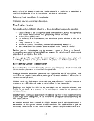 317
Aseguramiento de una capacitación de calidad mediante el desarrollo de habilidades y
destrezas del personal en los procedimientos y técnicas de vacunación.
Determinación de necesidades de capacitación.
Análisis de recursos necesarios y disponibles.
Metodología educativa
Para establecer la metodología educativa se deben considerar los siguientes aspectos:
1. Características de los participantes: edad, perfil académico, tiempo de experiencia
en el servicio de vacunación, zona geográfica y hábitos culturales.
2. Número de los participantes.
3. Los objetivos de la capacitación y los resultados que se esperan al final de la
sesión.
4. Tiempo disponible y horario.
5. Recursos humanos, materiales y financieros disponibles y necesarios.
6. Diagnóstico de las necesidades de capacitación: temas y grado de dominio.
Existen diversas metodologías que se emplean: cursos en línea o a distancia,
presenciales, semi-presencial, capacitación en servicio, etc. La metodología seleccionada
dependerá de los objetivos del evento.
Sin embargo, para la capacitación del personal operativo es recomendable elegir una
metodología que además incluya una dinámica integrada a base de talleres prácticos.
Bases conceptuales de la capacitación
Evaluar el nivel de conocimiento inicial que tienen los participantes sobre la normatividad
en vacunación aplicando el cuestionario correspondiente.
Investigar mediante entrevistas personales las expectativas de los participantes, para
considerar sus propios objetivos de aprendizaje en beneficio del servicio de vacunación
de las unidades aplicativas.
Obtener un recurso debidamente capacitado, que sea útil para su desarrollo personal y
profesional, con el fin ultimo de elevar la calidad del servicio de vacunación.
Establecer con claridad los objetivos de aprendizaje que se pretenden alcanzar para
facilitar la planeación y el proceso de la capacitación, incluyendo las evaluaciones
correspondientes.
Los objetivos de aprendizaje deben estar derivados de la percepción de los conocimientos
que se tenga de los participantes, de las necesidades de capacitación del personal y del
área de vacunación.
El personal docente debe sintetizar el bloque temático que le haya correspondido y
exponerlo a los participantes también en forma resumida para tener la certeza que ha
transmitido los conceptos idóneos de acuerdo a los objetivos de aprendizaje establecidos
 