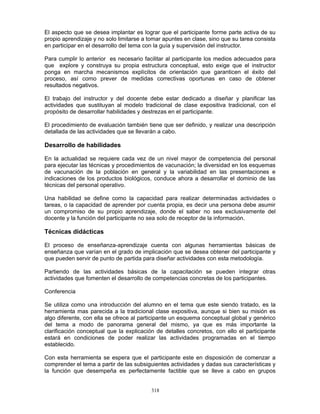 318
El aspecto que se desea implantar es lograr que el participante forme parte activa de su
propio aprendizaje y no solo limitarse a tomar apuntes en clase, sino que su tarea consista
en participar en el desarrollo del tema con la guía y supervisión del instructor.
Para cumplir lo anterior es necesario facilitar al participante los medios adecuados para
que explore y construya su propia estructura conceptual, esto exige que el instructor
ponga en marcha mecanismos explícitos de orientación que garanticen el éxito del
proceso, así como prever de medidas correctivas oportunas en caso de obtener
resultados negativos.
El trabajo del instructor y del docente debe estar dedicado a diseñar y planificar las
actividades que sustituyan al modelo tradicional de clase expositiva tradicional, con el
propósito de desarrollar habilidades y destrezas en el participante.
El procedimiento de evaluación también tiene que ser definido, y realizar una descripción
detallada de las actividades que se llevarán a cabo.
Desarrollo de habilidades
En la actualidad se requiere cada vez de un nivel mayor de competencia del personal
para ejecutar las técnicas y procedimientos de vacunación; la diversidad en los esquemas
de vacunación de la población en general y la variabilidad en las presentaciones e
indicaciones de los productos biológicos, conduce ahora a desarrollar el dominio de las
técnicas del personal operativo.
Una habilidad se define como la capacidad para realizar determinadas actividades o
tareas, o la capacidad de aprender por cuenta propia, es decir una persona debe asumir
un compromiso de su propio aprendizaje, donde el saber no sea exclusivamente del
docente y la función del participante no sea solo de receptor de la información.
Técnicas didácticas
El proceso de enseñanza-aprendizaje cuenta con algunas herramientas básicas de
enseñanza que varían en el grado de implicación que se desea obtener del participante y
que pueden servir de punto de partida para diseñar actividades con esta metodología.
Partiendo de las actividades básicas de la capacitación se pueden integrar otras
actividades que fomenten el desarrollo de competencias concretas de los participantes.
Conferencia
Se utiliza como una introducción del alumno en el tema que este siendo tratado, es la
herramienta mas parecida a la tradicional clase expositiva, aunque si bien su misión es
algo diferente, con ella se ofrece al participante un esquema conceptual global y genérico
del tema a modo de panorama general del mismo, ya que es más importante la
clarificación conceptual que la explicación de detalles concretos, con ello el participante
estará en condiciones de poder realizar las actividades programadas en el tiempo
establecido.
Con esta herramienta se espera que el participante este en disposición de comenzar a
comprender el tema a partir de las subsiguientes actividades y dadas sus características y
la función que desempeña es perfectamente factible que se lleve a cabo en grupos
 