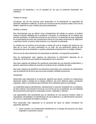 319
numerosos de asistentes y no en aquellos en los que se pretende desarrollar una
habilidad.
Trabajo en equipo
Constituye uno de los recursos para desarrollar en el participante la capacidad de
aprender mediante la reflexión, la toma de conciencia de los procesos reales como de los
ideales, depende en gran medida del propio participante.
Análisis y síntesis
Son herramientas que se utilizan como complemento del trabajo en equipo, el análisis
implica el estudio detallado de un problema o situación, la concepción de un método que
permita resolverlo y la definición precisa de una solución, el desarrollo de esta capacidad
en el participante es para que comprenda la forma en que estas situaciones se relacionan
y aprenda a emitir un juicio y darle solución a su situación no planeada.
La síntesis por el contrario es el proceso a través del cual se integran las partes de una
idea de un juicio, de reunir elementos en un todo, de una apreciación global de las
situaciones que se le presenten o puedan presentarse al personal en su trabajo cotidiano.
Para el uso de estos elementos de aprendizaje se plantean, los siguientes propósitos:
Que los participantes sean capaces de estructurar la información relevante de un
problema, de tal forma que facilite la interpretación de la situación.
Que sean capaces de detectar las cuestiones esenciales de una situación problemática, y
generar soluciones viables de acuerdo al contexto de las unidades de salud.
Que sean capaces de identificar los elementos esenciales que conforman la problemática
que se presente de tal forma que sirva para emplear medidas preventivas.
Creatividad
Desarrollar esta capacidad en el personal, significa que asocie, combine y/o reestructure
elementos reales o ideales de su trabajo cotidiano, así como elaborar ideas o productos
originales, útiles o innovadores para beneficio de la población para la cual trabaja.
La creatividad exige la identificación, planteamiento y solución divergente de un problema,
es decir retomar nuevamente la línea de una norma que se va perdiendo, es una habilidad
del pensamiento para generar respuestas nuevas, originales y valiosas.
Las capacidades más importantes que se identifican en una persona creativa, están la
originalidad, sensibilidad a la identificación de los problemas y su planteamiento oportuno,
así como su capacidad de análisis y síntesis.
Para desarrollar esta capacidad en el personal de salud se deben considerar los
siguientes aspectos:
1 Como resolver una problemática identificada en el trabajo del personal con ideas
originales o soluciones nuevas.
 