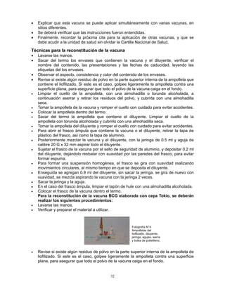 32
• Explicar que esta vacuna se puede aplicar simultáneamente con varias vacunas, en
sitios diferentes.
• Se deberá verificar que las instrucciones fueron entendidas.
• Finalmente, recordar la próxima cita para la aplicación de otras vacunas, y que se
debe acudir a la unidad de salud sin olvidar la Cartilla Nacional de Salud.
Técnicas para la reconstitución de la vacuna
• Lavarse las manos.
• Sacar del termo los envases que contienen la vacuna y el diluyente, verificar el
nombre del contenido, las presentaciones y las fechas de caducidad, leyendo las
etiquetas del los envases.
• Observar el aspecto, consistencia y color del contenido de los envases.
• Revise si existe algún residuo de polvo en la parte superior interna de la ampolleta que
contiene el liofilizado. Si este es el caso, golpee ligeramente la ampolleta contra una
superficie plana, para asegurar que todo el polvo de la vacuna caiga en el fondo.
• Limpiar el cuello de la ampolleta, con una almohadilla o torunda alcoholada, a
continuación aserrar y retirar los residuos del polvo, y cubrirla con una almohadilla
seca.
• Tomar la ampolleta de la vacuna y romper el cuello con cuidado para evitar accidentes.
• Colocar la ampolleta dentro del termo.
• Sacar del termo la ampolleta que contiene el diluyente. Limpiar el cuello de la
ampolleta con torunda alcoholada y cubrirlo con una almohadilla seca.
• Tomar la ampolleta del diluyente y romper el cuello con cuidado para evitar accidentes.
• Para abrir el frasco ámpula que contiene la vacuna o el diluyente, retirar la tapa de
plástico del frasco, así como la tapa de aluminio.
• Posteriormente mezclar la vacuna y el diluyente, con la jeringa de 0.5 ml y aguja de
calibre 20 G x 32 mm aspirar todo el diluyente.
• Sujetar el frasco de la vacuna por el sello de seguridad de aluminio, y depositar 0.2 ml
del diluyente, dejándolo resbalar con suavidad por las paredes del frasco, para evitar
formar espuma.
• Para formar una suspensión homogénea, el frasco se gira con suavidad realizando
movimientos circulares, al mismo tiempo en que se deposita el diluyente.
• Enseguida se agregan 0.8 ml del diluyente, sin sacar la jeringa, se gira de nuevo con
suavidad, se mezcla aspirando la vacuna con la jeringa 2 veces.
• Sacar la jeringa y la aguja.
• En el caso del frasco ámpula, limpiar el tapón de hule con una almohadilla alcoholada.
• Colocar el frasco de la vacuna dentro el termo.
Para la reconstitución de la vacuna BCG elaborada con cepa Tokio, se deberán
realizar los siguientes procedimientos:
• Lavarse las manos.
• Verificar y preparar el material a utilizar.
• Revise si existe algún residuo de polvo en la parte superior interna de la ampolleta de
liofilizado. Si este es el caso, golpee ligeramente la ampolleta contra una superficie
plana, para asegurar que todo el polvo de la vacuna caiga en el fondo.
Fotografía N°4
Ampolletas del
liofilizado, diluyente,
jeringa, agujas, sierra
y bolsa de polietileno.
 