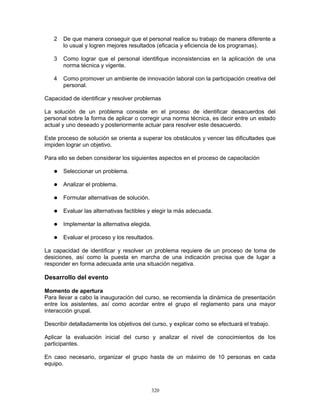 320
2 De que manera conseguir que el personal realice su trabajo de manera diferente a
lo usual y logren mejores resultados (eficacia y eficiencia de los programas).
3 Como lograr que el personal identifique inconsistencias en la aplicación de una
norma técnica y vigente.
4 Como promover un ambiente de innovación laboral con la participación creativa del
personal.
Capacidad de identificar y resolver problemas
La solución de un problema consiste en el proceso de identificar desacuerdos del
personal sobre la forma de aplicar o corregir una norma técnica, es decir entre un estado
actual y uno deseado y posteriormente actuar para resolver este desacuerdo.
Este proceso de solución se orienta a superar los obstáculos y vencer las dificultades que
impiden lograr un objetivo.
Para ello se deben considerar los siguientes aspectos en el proceso de capacitación
Seleccionar un problema.
Analizar el problema.
Formular alternativas de solución.
Evaluar las alternativas factibles y elegir la más adecuada.
Implementar la alternativa elegida.
Evaluar el proceso y los resultados.
La capacidad de identificar y resolver un problema requiere de un proceso de toma de
desiciones, así como la puesta en marcha de una indicación precisa que de lugar a
responder en forma adecuada ante una situación negativa.
Desarrollo del evento
Momento de apertura
Para llevar a cabo la inauguración del curso, se recomienda la dinámica de presentación
entre los asistentes, así como acordar entre el grupo el reglamento para una mayor
interacción grupal.
Describir detalladamente los objetivos del curso, y explicar como se efectuará el trabajo.
Aplicar la evaluación inicial del curso y analizar el nivel de conocimientos de los
participantes.
En caso necesario, organizar el grupo hasta de un máximo de 10 personas en cada
equipo.
 