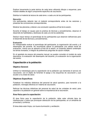 321
Explicar brevemente la parte teórica de cada tema utilizando dibujos o esquemas, para
mostrar detalles de algún componente específico de vacunación.
Distribuir el material de lectura de cada tema a cada uno de los participantes.
Ejecución
Los participantes deberán leer el material correspondiente antes de las sesiones y
presentar las conclusiones correspondientes.
Moderar las plenarias y obtener una conclusión operativa al final de la sesión.
Durante el trabajo en equipo para la práctica de técnicas y procedimientos, observar el
desarrollo de habilidades y destrezas de cada uno de los asistentes.
Dedicar mayor tiempo al aprendizaje de los participantes que observen deficiencias para
el desarrollo de las técnicas y procedimientos.
Evaluación
Es indispensable evaluar el aprendizaje del participante, la organización del evento y el
desempeño del ponente. Se recomienda aplicar al participante una cédula inicial de
evaluación, misma que se aplicará al final de la sesión, el contenido deberá contemplar
los temas revisados, e integrar de preferencia preguntas de opción múltiple.
En el apartado de anexos del presente manual, se pueden consultar el modelo de carta
descriptiva, la evaluación del desempeño del docente y la evaluación de la organización
del evento.
CCaappaacciittaacciióónn aa llaa ppoobbllaacciióónn
Objetivo General:
Unificar la metodología para la capacitación de la población que demanda el servicio de
vacunación, con el objeto de fomentar el apego a los esquemas de vacunación y que
acudan a la unidad de salud.
Objetivos Específicos:
Fortalecer los métodos didácticos del personal de salud operativo, para transmitir a la
población, mensajes efectivos en materia de vacunación.
Reforzar las técnicas didácticas del personal de salud de las unidades de salud, para
capacitar a la población en general sobre la importancia de la vacunación.
Área física para la capacitación:
El área física para la capacitación de la población, debe estar ubicada lejos de
interferencias o ruidos que provoquen distracción de los participantes, en un ambiente de
privacidad y confianza.
El área debe estar limpia, con buena iluminación y ventilación.
 