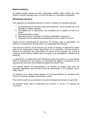 322
Material didáctico
Se pueden emplear diversos recursos, videocasete, rotafolio, tríptico, díptico, etc. estos
deberán contener mensajes claros, sin términos médicos y accesibles a la población.
Metodología educativa
Para establecer la metodología educativa se deben considerar los siguientes aspectos:
1. Características de los usuarios: edad, perfil académico, número de hijos (as), zona
geográfica y hábitos culturales.
2. Los objetivos de la capacitación y los resultados que se esperan al final de la
sesión.
3. Tiempo disponible y horario.
4. Recursos humanos, materiales y financieros disponibles y necesarios.
5. Diagnóstico de las necesidades de capacitación: temas y grado de dominio.
Existen diversas metodologías de enseñanza, sin embargo, para la capacitación a la
población invariablemente se debe utilizar una metodología personalizada.
Para obtener la atención de las personas que reciben el mensaje, la capacitación deberá
partir de sus experiencias previas relacionadas con la vacunación, de esta manera se
fomenta la construcción de conocimientos en función de las vivencias, por lo que el
contenido de las sesiones deberán estar vinculadas a las necesidades e intereses de la
población.
La capacitación en adultos tiene como finalidad que estos enriquezcan sus conocimientos
sobre la importancia de las vacunas y la necesidad del apego y cumplimiento de los
esquemas de vacunación en las diferentes etapas de la linea de vida.
Las sesiones deberán ser personalizadas y el momento de apertura dará inicio con
preguntas diagnosticas para conocer el nivel de conocimientos y los conceptos que se
deben reforzar.
El contenido de la sesión estará basado en la retroalimentación de conceptos para
reforzar lo conocido o agregar conocimientos nuevos.
Para cerrar la sesión se recomendarán al usuario estrategias para recordar lo aprendido.
Se aclararán dudas sobre la enfermedad que previene la vacuna y el esquema de
vacunación.
 