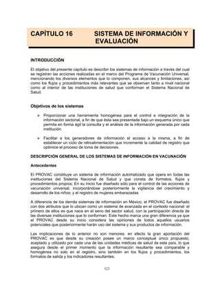 323
CAPÍTULO 16 SISTEMA DE INFORMACIÓN Y
EVALUACIÓN
INTRODUCCIÓN
El objetivo del presente capítulo es describir los sistemas de información a través del cual
se registran las acciones realizadas en el marco del Programa de Vacunación Universal,
mencionando los diversos elementos que lo componen, sus alcances y limitaciones, así
como los flujos y procedimientos más relevantes que se observan tanto a nivel nacional
como al interior de las instituciones de salud que conforman el Sistema Nacional de
Salud.
Objetivos de los sistemas
Proporcionar una herramienta homogénea para el control e integración de la
información sectorial, a fin de que ésta sea presentada bajo un esquema único que
permita en forma ágil la consulta y el análisis de la información generada por cada
institución.
Facilitar a los generadores de información el acceso a la misma, a fin de
establecer un ciclo de retroalimentación que incremente la calidad de registro que
optimice el proceso de toma de decisiones.
DESCRIPCIÓN GENERAL DE LOS SISTEMAS DE INFORMACIÓN EN VACUNACIÓN
Antecedentes
El PROVAC constituye un sistema de información automatizado que opera en todas las
instituciones del Sistema Nacional de Salud y que consta de formatos, flujos y
procedimientos propios; En su inicio fue diseñado sólo para el control de las acciones de
vacunación universal, incorporándose posteriormente la vigilancia del crecimiento y
desarrollo de los niños; y el registro de mujeres embarazadas
A diferencia de los demás sistemas de información en México, el PROVAC fue diseñado
con dos atributos que lo ubican como un sistema de avanzada en el contexto nacional: el
primero de ellos es que nace en el seno del sector salud, con la participación directa de
las diversas instituciones que lo conforman. Este hecho marca una gran diferencia ya que
el PROVAC desde su inicio considera las opiniones de todos aquellos usuarios
potenciales que posteriormente harán uso del sistema y sus productos de información.
Las implicaciones de lo anterior no son menores: en efecto la gran aportación del
PROVAC es que desde su creación posee un marco conceptual único propuesto,
aceptado y utilizado por cada una de las unidades médicas de salud de este país, lo que
asegura desde el primer momento que la información resultante sea comparable y
homogénea no solo en el registro, sino también en los flujos y procedimientos, los
formatos de salida y los indicadores resultantes.
 
