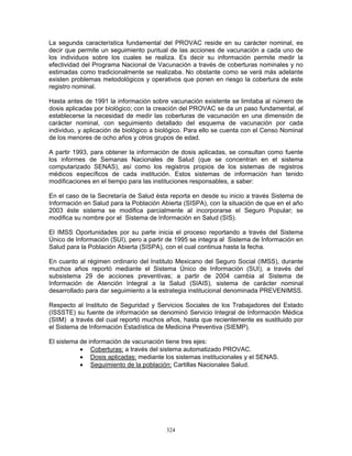 324
La segunda característica fundamental del PROVAC reside en su carácter nominal, es
decir que permite un seguimiento puntual de las acciones de vacunación a cada uno de
los individuos sobre los cuales se realiza. Es decir su información permite medir la
efectividad del Programa Nacional de Vacunación a través de coberturas nominales y no
estimadas como tradicionalmente se realizaba. No obstante como se verá más adelante
existen problemas metodológicos y operativos que ponen en riesgo la cobertura de este
registro nominal.
Hasta antes de 1991 la información sobre vacunación existente se limitaba al número de
dosis aplicadas por biológico; con la creación del PROVAC se da un paso fundamental, al
establecerse la necesidad de medir las coberturas de vacunación en una dimensión de
carácter nominal, con seguimiento detallado del esquema de vacunación por cada
individuo, y aplicación de biológico a biológico. Para ello se cuenta con el Censo Nominal
de los menores de ocho años y otros grupos de edad.
A partir 1993, para obtener la información de dosis aplicadas, se consultan como fuente
los informes de Semanas Nacionales de Salud (que se concentran en el sistema
computarizado SENAS), así como los registros propios de los sistemas de registros
médicos específicos de cada institución. Estos sistemas de información han tenido
modificaciones en el tiempo para las instituciones responsables, a saber:
En el caso de la Secretaría de Salud ésta reporta en desde su inicio a través Sistema de
Información en Salud para la Población Abierta (SISPA), con la situación de que en el año
2003 éste sistema se modifica parcialmente al incorporarse el Seguro Popular; se
modifica su nombre por el Sistema de Información en Salud (SIS).
El IMSS Oportunidades por su parte inicia el proceso reportando a través del Sistema
Único de Información (SUI), pero a partir de 1995 se integra al Sistema de Información en
Salud para la Población Abierta (SISPA), con el cual continua hasta la fecha.
En cuanto al régimen ordinario del Instituto Mexicano del Seguro Social (IMSS), durante
muchos años reportó mediante el Sistema Único de Información (SUI), a través del
subsistema 29 de acciones preventivas; a partir de 2004 cambia al Sistema de
Información de Atención Integral a la Salud (SIAIS), sistema de carácter nominal
desarrollado para dar seguimiento a la estrategia institucional denominada PREVENIMSS.
Respecto al Instituto de Seguridad y Servicios Sociales de los Trabajadores del Estado
(ISSSTE) su fuente de información se denominó Servicio Integral de Información Médica
(SIIM) a través del cual reportó muchos años, hasta que recientemente es sustituido por
el Sistema de Información Estadística de Medicina Preventiva (SIEMP).
El sistema de información de vacunación tiene tres ejes:
• Coberturas: a través del sistema automatizado PROVAC.
• Dosis aplicadas: mediante los sistemas institucionales y el SENAS.
• Seguimiento de la población: Cartillas Nacionales Salud.
 