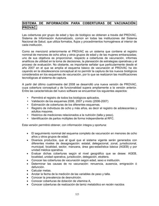 325
SISTEMA DE INFORMACIÓN PARA COBERTURAS DE VACUNACIÓN:
PROVAC.
Las coberturas por grupo de edad y tipo de biológico se obtienen a través del PROVAC,
Sistema de Información Automatizado, común en todas las instituciones del Sistema
Nacional de Salud, que utiliza formatos, flujos y procedimientos homogéneos al interior de
cada institución.
Como se mencionó anteriormente el PROVAC es un sistema que contiene el registro
nominal de menores de ocho años y otros grupos de edad y de las mujeres embarazadas;
uno de sus objetivos es proporcionar, respecto a coberturas de vacunación, informes
analíticos de utilidad en la toma de decisiones, la planeación de estrategias operativas y el
proceso de evaluación. No obstante, es importante señalar que particularmente desde el
año 2007 en el que se amplía el esquema básico de vacunación el PROVAC ha ido
cayendo en la obsolescencia conceptual al no permitir la captura de los nuevos biológicos
considerados en los esquemas de vacunación, por lo que se realizaron las modificaciones
tecnológicas al sistema de captura.
A partir del último cuatrimestre del 2008 se desarrolló una nueva versión de PROVAC,
cuya cobertura conceptual y de funcionalidad supera ampliamente a la versión anterior.
Entre las características del nuevo software se encuentran los siguientes aspectos:
• Permitirá el registro de todos los biológicos aplicados.
• Validación de los esquemas 2006, 2007 y mixto (2006-2007)
• Estimación de coberturas de los diferentes esquemas.
• Registro de individuos de ocho y más años, es decir el registro de adolescentes y
adultos mayores.
• Histórico de mediciones relacionados a la nutrición (talla y peso).
• Identificación de partos múltiples de forma independiente al RFC.
Esta versión permitirá obtener, con información íntegra y oportuna:
• El seguimiento nominal del esquema completo de vacunación en menores de ocho
años y otros grupos de edad.
• Diversos productos, que al igual que el sistema vigente serán generados con
diferentes niveles de desagregación: estatal, delegacional, zonal, jurisdiccional,
municipal, localidad, sector, manzana, área geo-estadística básica (AGEB) y por
unidad médica operativa.
• Evaluar dichas coberturas según el nivel geográfico que se desee: AGEB,
localidad, unidad operativa, jurisdicción, delegación, etcétera.
• Conocer las coberturas de vacunación según edad, sexo e institución.
• Determinar las causas de no vacunación: renuencia, ausencia, emigración ó
defunción.
• Calcular metas.
• Anotar la fecha de la medición de las variables de peso y talla.
• Conocer la prevalencia de desnutrición.
• Conocer coberturas de dotación de vitamina A,
• Conocer coberturas de realización de tamiz metabólico en recién nacidos
 