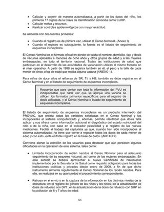 326
• Calcular y sugerir de manera automatizada, a partir de los datos del niño, los
primeros 17 dígitos de la Clave de Identificación conocida como CURP.
• Calcular metas y recursos.
• Realizar controles epidemiológicos con mayor exactitud.
Se alimenta con dos fuentes primarias:
• Cuando el registro es de primera vez, utilizar el Censo Nominal. (Anexo I)
• Cuando el registro es subsiguiente, la fuente es el listado de seguimiento de
esquemas incompletos.
El Censo Nominal es el formato oficial en donde se capta el nombre, domicilio, tipo y dosis
de vacunas aplicadas a menores de ocho años y otros grupos de edad y a las mujeres
embarazadas, en todo el territorio nacional. Todas las instituciones de salud que
participan en el desarrollo de las actividades de vacunación utilizan el mismo formato en
el nivel operativo. A partir de 1998 se registra también en él, el peso y la talla de cada
menor de cinco años de edad que reciba alguna vacuna (ANEXO 1).
Para niños de doce años el refuerzo de SR, Td y HB, también se debe registrar en el
Censo Nominal y en el listado de seguimiento de esquemas incompletos.
El listado de seguimiento de esquemas incompletos es un producto intermedio del
PROVAC, que enlista todas las variables señaladas en el Censo Nominal y las
incorporadas al sistema computarizado y, además, permite identificar qué dosis falta
aplicar y nos ofrece como información adicional el diagnóstico del estado nutricional del
niño o de la niña, con base en el indicador peso/edad y el registro de las nuevas
mediciones. Facilita el trabajo del capturista ya que, cuando han sido incorporados al
sistema automatizado, no tiene que volver a registrar todos los datos de cada menor de
edad y con esto, evita el doble registro en la base de datos. (ANEXO 2).
Conviene alertar la atención de los usuarios para destacar que aún persisten algunas
dificultades en la operación de este sistema, tales como:
• Limitada incorporación de recién nacidos al Censo Nominal para el adecuado
seguimiento de su esquema vacunal, así como de las mujeres embarazadas. En
este sentido se deberá aprovechar el nuevo Certificado de Nacimiento
implementado por la Secretaría de Salud como requisito obligatorio para todas las
instituciones públicas y privadas desde enero de 2008, a fin de que dicho
instrumento alimente regularmente el Censo Nominal de los recién nacidos. Para
ello, se realizará en su oportunidad el procedimiento correspondiente.
• Retraso en el envío y en la captura de la información en los distintos niveles de la
estructura; en el registro de género de las niñas y los niños; en la actualización de
dosis de refuerzo con DPT, en la actualización de la dosis de refuerzo con SRP en
la población de 6 y 7 años de edad.
Recuerde que para contar con toda la información del PVU es
indispensable que cada vez que se aplique una vacuna se
utilicen los formatos primarios específicos para el registro de
dosis aplicadas, y el Censo Nominal o listado de seguimiento de
esquemas incompletos.
 