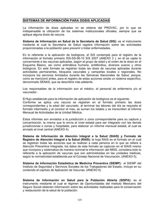 329
SISTEMAS DE INFORMACIÓN PARA DOSIS APLICADAS
La información de dosis aplicadas no se obtiene del PROVAC, por lo que es
indispensable la utilización de los sistemas institucionales oficiales, siempre que se
aplique alguna dosis de vacuna.
Sistema de Información en Salud de la Secretaria de Salud (SIS): es el instrumento
mediante el cual la Secretaría de Salud registra información sobre las actividades
proporcionadas a la población para prevenir o tratar enfermedades.
En lo referente a la aplicación de biológicos, el SIS contempla para el registro de la
información el formato primario SIS-SS-06-10 SIS 2007 (ANEXO 3 ); en él se capta lo
concerniente a las vacunas aplicadas, según el grupo de edad y el orden de la dosis en el
Esquema Básico, así como antirrábica humana, antitifoídica, diversos sueros y otros
biológicos. En este formato se registran todas las dosis de vacunas aplicadas durante
actividades permanentes, bloqueos vacunales y campañas locales o regionales. No
incorpora los servicios brindados durante las Semanas Nacionales de Salud, porque,
como se mencionó antes, para el registro de estas acciones existe un sistema específico,
denominado SENAS, que se describirá más adelante.
Los responsables de la información son el médico, el personal de enfermería y/o el
vacunador.
El flujo establecido para la información de aplicación de biológicos es el siguiente:
Conforme se aplica una vacuna se registran en el formato primario las dosis
correspondientes y la edad del vacunado; al terminar las labores del día se requisita el
formato intermedio y al concluir el mes, se suman los totales y se transcriben al Informe
Mensual de Actividades de la Unidad Médica.
Estos informes son enviados a la jurisdicción o zona correspondiente para su captura y
concentración, la misma que lo envía al nivel estatal para ser integrado con las demás
jurisdicciones o zonas y hospitales, para elaborar un informe mensual estatal, el cual es
enviado al nivel central (ANEXO 4).
Sistema de Información de Atención Integral a la Salud (SIAIS) y Formato de
Registro de Atención Integral a la Salud (RAIS): la hoja RAIS es el formato en el cual
se registran todas las acciones que se realizan a cada persona en lo que se refiere a
Atención Preventiva Integrada, los datos de este formato se capturan en el SIAIS mismo
que incorpora y sistematiza de manera nominal la información del IMSS, considera todo lo
referente a la aplicación de vacunas que son administradas en las unidades médicas,
según la normatividad establecida por el Consejo Nacional de Vacunación. (ANEXO 5).
Sistema de Información Estadística de Medicina Preventiva (SIEMP): el SIEMP del
Instituto de Seguridad y Servicios Sociales de los Trabajadores del Estado, incluye en su
contenido el capítulo de Aplicación de Vacunas. (ANEXO 6)
Sistema de Información en Salud para la Población Abierta (SISPA): es el
instrumento mediante el cual el régimen de Oportunidades del Instituto Mexicano del
Seguro Social obtienen información sobre las actividades realizadas para la conservación
y restauración de la salud de la población.
 