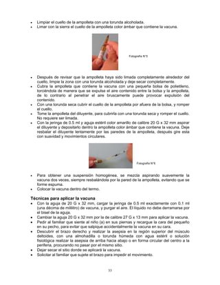 33
• Limpiar el cuello de la ampolleta con una torunda alcoholada.
• Limar con la sierra el cuello de la ampolleta color ámbar que contiene la vacuna.
• Después de revisar que la ampolleta haya sido limada completamente alrededor del
cuello, limpie la zona con una torunda alcoholada y deje secar completamente.
• Cubra la ampolleta que contiene la vacuna con una pequeña bolsa de polietileno,
torciéndola de manera que se expulse el aire contenido entre la bolsa y la ampolleta,
de lo contrario al penetrar el aire bruscamente puede provocar expulsión del
contenido.
• Con una torunda seca cubrir el cuello de la ampolleta por afuera de la bolsa, y romper
el cuello.
• Tome la ampolleta del diluyente, para cubrirla con una torunda seca y romper el cuello.
No requiere ser limada.
• Con la jeringa de 0.5 ml y aguja estéril color amarillo de calibre 20 G x 32 mm aspirar
el diluyente y depositarlo dentro la ampolleta color ámbar que contiene la vacuna. Deje
resbalar el diluyente lentamente por las paredes de la ampolleta, después gire esta
con suavidad y movimientos circulares.
• Para obtener una suspensión homogénea, se mezcla aspirando suavemente la
vacuna dos veces, siempre resbalándola por la pared de la ampolleta, evitando que se
forme espuma.
• Colocar la vacuna dentro del termo.
Técnicas para aplicar la vacuna
• Con la aguja de 20 G x 32 mm, cargar la jeringa de 0.5 ml exactamente con 0.1 ml
(una décima de mililitro) de vacuna, y purgar el aire. El líquido no debe derramarse por
el bisel de la aguja.
• Cambiar la aguja 20 G x 32 mm por la de calibre 27 G x 13 mm para aplicar la vacuna.
• Pedir al familiar que siente al niño (a) en sus piernas y recargue la cara del pequeño
en su pecho, para evitar que salpique accidentalmente la vacuna en su cara.
• Descubrir el brazo derecho y realizar la asepsia en la región superior del músculo
deltoides, con una almohadilla o torunda húmeda con agua estéril o solución
fisiológica realizar la asepsia de arriba hacia abajo o en forma circular del centro a la
periferia, procurando no pasar por el mismo sitio.
• Dejar secar el sitio donde se aplicará la vacuna.
• Solicitar al familiar que sujete el brazo para impedir el movimiento.
Fotografía N°5
Fotografía N°6
 