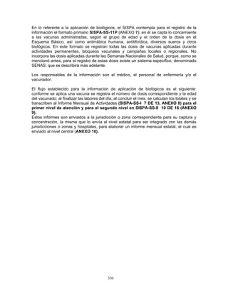330
En lo referente a la aplicación de biológicos, el SISPA contempla para el registro de la
información el formato primario SISPA-SS-11P (ANEXO 7); en él se capta lo concerniente
a las vacunas administradas, según el grupo de edad y el orden de la dosis en el
Esquema Básico, así como antirrábica humana, antitifoídica, diversos sueros y otros
biológicos. En este formato se registran todas las dosis de vacunas aplicadas durante
actividades permanentes, bloqueos vacunales y campañas locales o regionales. No
incorpora las dosis aplicadas durante las Semanas Nacionales de Salud, porque, como se
mencionó antes, para el registro de estas dosis existe un sistema específico, denominado
SENAS, que se describirá más adelante.
Los responsables de la información son el médico, el personal de enfermería y/o el
vacunador.
El flujo establecido para la información de aplicación de biológicos es el siguiente:
conforme se aplica una vacuna se registra el número de dosis correspondiente y la edad
del vacunado; al finalizar las labores del día; al concluir el mes, se calculan los totales y se
transcriben al Informe Mensual de Actividades (SISPA-SS-I 7 DE 13, ANEXO 8) para el
primer nivel de atención y para el segundo nivel en SISPA-SS-II 10 DE 16 (ANEXO
9).
Estos informes son enviados a la jurisdicción o zona correspondiente para su captura y
concentración, la misma que lo envía al nivel estatal para ser integrado con las demás
jurisdicciones o zonas y hospitales, para elaborar un informe mensual estatal, el cual es
enviado al nivel central (ANEXO 10).
 