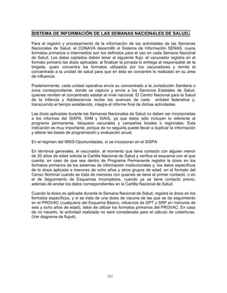 331
SISTEMA DE INFORMACIÓN DE LAS SEMANAS NACIONALES DE SALUD.
Para el registro y procesamiento de la información de las actividades de las Semanas
Nacionales de Salud, el CONAVA desarrolló el Sistema de Información SENAS, cuyos
formatos primarios e intermedios son los definidos para el uso en cada Semana Nacional
de Salud. Los datos captados deben tener el siguiente flujo: el vacunador registra en el
formato primario las dosis aplicadas; al finalizar la jornada lo entrega al responsable de la
brigada, quien concentra los formatos utilizados por los vacunadores y remite el
concentrado a la unidad de salud para que en ésta se concentre lo realizado en su área
de influencia.
Posteriormente, cada unidad operativa envía su concentrado a la Jurisdicción Sanitaria o
zona correspondiente, donde se captura y envía a los Servicios Estatales de Salud,
quienes remiten el concentrado estatal al nivel nacional. El Centro Nacional para la Salud
de la Infancia y Adolescencia recibe los avances de cada entidad federativa y,
transcurrido el tiempo establecido, integra el informe final de dichas actividades.
Las dosis aplicadas durante las Semanas Nacionales de Salud no deben ser incorporadas
a los informes del SISPA, SIIM y SIAIS, ya que éstos sólo incluyen lo referente al
programa permanente, bloqueos vacunales y campañas locales o regionales. Esta
indicación es muy importante, porque de no seguirla puede llevar a duplicar la información
y alterar las bases de programación y evaluación anual.
En el régimen del IMSS-Oportunidades, sí se incorporan en el SISPA.
En términos generales, el vacunador, al momento que tiene contacto con alguien menor
de 20 años de edad solicita la Cartilla Nacional de Salud y verifica el esquema con el que
cuenta; en caso de que sea dentro de Programa Permanente registra la dosis en los
formatos primarios de los sistemas de información institucionales y, los datos específicos
de la dosis aplicada a menores de ocho años y otros grupos de edad, en el formato del
Censo Nominal cuando se trata de menores con quienes se tiene el primer contacto, o en
el de Seguimiento de Esquemas Incompletos, cuando ya se tiene contacto previo,
además de anotar los datos correspondientes en la Cartilla Nacional de Salud.
Cuando la dosis es aplicada durante la Semana Nacional de Salud, registra la dosis en los
formatos específicos, y si se trata de una dosis de vacuna de las que se da seguimiento
en el PROVAC (cualquiera del Esquema Básico, refuerzos de DPT y SRP en menores de
seis y ocho años de edad), debe de utilizar los formatos primarios del PROVAC. En caso
de no hacerlo, la actividad realizada no será considerada para el cálculo de coberturas.
(Ver diagrama de flujo4).
 