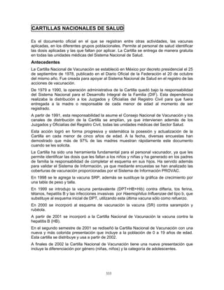 333
CARTILLAS NACIONALES DE SALUD
Es el documento oficial en el que se registran entre otras actividades, las vacunas
aplicadas, en los diferentes grupos poblacionales. Permite al personal de salud identificar
las dosis aplicadas y las que faltan por aplicar. La Cartilla se entrega de manera gratuita
en todas las unidades médicas del Sistema Nacional de Salud.
Antecedentes
La Cartilla Nacional de Vacunación se estableció en México por decreto presidencial el 25
de septiembre de 1978, publicado en el Diario Oficial de la Federación el 20 de octubre
del mismo año. Fue creada para apoyar al Sistema Nacional de Salud en el registro de las
acciones de vacunación.
De 1979 a 1990, la operación administrativa de la Cartilla quedó bajo la responsabilidad
del Sistema Nacional para el Desarrollo Integral de la Familia (DIF). Esta dependencia
realizaba la distribución a los Juzgados y Oficialías del Registro Civil para que fuera
entregada a la madre o responsable de cada menor de edad al momento de ser
registrado.
A partir de 1991, esta responsabilidad la asume el Consejo Nacional de Vacunación y los
canales de distribución de la Cartilla se amplían, ya que intervienen además de los
Juzgados y Oficialías del Registro Civil, todas las unidades médicas del Sector Salud.
Esta acción logró en forma progresiva y sistemática la posesión y actualización de la
Cartilla en cada menor de cinco años de edad. A la fecha, diversas encuestas han
demostrado que más de 97% de las madres muestran rápidamente este documento
cuando se les solicita.
La Cartilla ha sido una herramienta fundamental para el personal vacunador, ya que les
permite identificar las dosis que les faltan a los niños y niñas y ha generado en los padres
de familia la responsabilidad de completar el esquema en sus hijos. Ha servido además
para validar el Sistema de Información, ya que mediante encuestas se han analizado las
coberturas de vacunación proporcionadas por el Sistema de Información PROVAC.
En 1998 se le agrega la vacuna SRP, además se sustituye la gráfica de crecimiento por
una tabla de peso y talla.
En 1999 se introdujo la vacuna pentavalente (DPT+HB+Hib) contra difteria, tos ferina,
tétanos, hepatitis B y las infecciones invasivas por Haemophilus Influenzae del tipo b, que
substituye al esquema inicial de DPT, utilizando esta última vacuna sólo como refuerzo.
En 2000 se incorporó al esquema de vacunación la vacuna (SR) contra sarampión y
rubéola.
A partir de 2001 se incorporó a la Cartilla Nacional de Vacunación la vacuna contra la
hepatitis B (HB).
En el segundo semestre de 2001 se rediseñó la Cartilla Nacional de Vacunación con una
nueva y más colorida presentación que incluye a la población de 0 a 19 años de edad.
Esta cartilla se distribuye y usa a partir de 2002.
A finales de 2002 la Cartilla Nacional de Vacunación tiene una nueva presentación que
incluye la diferenciación por género (niñas, niños) y la categoría de adolescentes.
 
