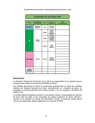 338
Cartilla Nacional de Salud: Adultos Mayores de 60 años y más
Distribución
La Dirección General de Promoción de la Salud, es responsable de la dotación para la
entrega de las cartillas a los Servicios Estatales de Salud.
Las Cartillas Nacionales de Salud se proporciona gratuitamente en todas las unidades
médicas del Sistema Nacional de Salud, principalmente en unidades de salud, en
hospitales al momento del alta de los recién nacidos, y en los Juzgados y Oficialías del
Registro Civil.
La cartilla deberá entregarse al usuario o a los padres, tutores o responsables de menores
de cinco años de edad, al ser vacunados por alguna institución de salud, siempre y
cuando no se duplique la entrega del documento. Cuando la población reciba alguna
vacuna no programada, deberá registrarse en el rubro de OTRAS.
 