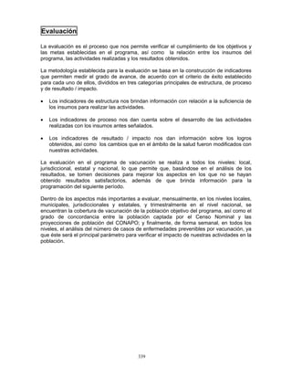 339
Evaluación
La evaluación es el proceso que nos permite verificar el cumplimiento de los objetivos y
las metas establecidas en el programa, así como la relación entre los insumos del
programa, las actividades realizadas y los resultados obtenidos.
La metodología establecida para la evaluación se basa en la construcción de indicadores
que permiten medir el grado de avance, de acuerdo con el criterio de éxito establecido
para cada uno de ellos, divididos en tres categorías principales de estructura, de proceso
y de resultado / impacto.
• Los indicadores de estructura nos brindan información con relación a la suficiencia de
los insumos para realizar las actividades.
• Los indicadores de proceso nos dan cuenta sobre el desarrollo de las actividades
realizadas con los insumos antes señalados.
• Los indicadores de resultado / impacto nos dan información sobre los logros
obtenidos, así como los cambios que en el ámbito de la salud fueron modificados con
nuestras actividades.
La evaluación en el programa de vacunación se realiza a todos los niveles: local,
jurisdiccional, estatal y nacional, lo que permite que, basándose en el análisis de los
resultados, se tomen decisiones para mejorar los aspectos en los que no se hayan
obtenido resultados satisfactorios, además de que brinda información para la
programación del siguiente período.
Dentro de los aspectos más importantes a evaluar, mensualmente, en los niveles locales,
municipales, jurisdiccionales y estatales, y trimestralmente en el nivel nacional, se
encuentran la cobertura de vacunación de la población objetivo del programa, así como el
grado de concordancia entre la población captada por el Censo Nominal y las
proyecciones de población del CONAPO; y finalmente, de forma semanal, en todos los
niveles, el análisis del número de casos de enfermedades prevenibles por vacunación, ya
que éste será el principal parámetro para verificar el impacto de nuestras actividades en la
población.
 