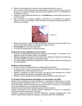 34
• Retirar la funda protectora o capuchón de la aguja para aplicar la vacuna.
• Con una mano, estirar la piel con los dedos pulgar e índice. Con la otra mano, tomar la
jeringa, con el bisel de la aguja hacia arriba en un ángulo de 10-15°, coincidiendo con
la escala de la jeringa.
• Introducir la aguja longitudinalmente por vía intradérmica, el bisel debe observarse a
través de la piel.
• Fijar la jeringa con el pulgar izquierdo, colocándolo en el pabellón de la aguja e
introducir la vacuna lentamente. Debe formarse una pápula de aspecto parecido a la
cáscara de la naranja.
• Retirar firmemente la aguja del lugar puncionado, estirando la piel para perder la luz
del orificio que dejó la aguja y así impedir que salga la vacuna.
• No de masaje en el sitio de la aplicación.
• Al concluir el procedimiento, lavarse las manos.
Desecho de insumos utilizados en la vacunación
• Desechar la almohadilla alcoholada, el empaque de la jeringa y el capuchón de la
aguja en la bolsa de plástico negra o transparente.
• Separar la jeringa de la aguja sin tocar esta última, desechar la jeringa en la bolsa roja
con sello de RPBI y la aguja en el contenedor rígido.
• Si la almohadilla utilizada esta empapada de sangre se deberá colocar en la bolsa roja
con sello de RPBI.
Registro de dosis aplicadas
• Anotar con tinta la dosis aplicada en la Cartilla Nacional de Salud.
• En caso de que el usuario no presente la Cartilla Nacional de Salud se entregará un
comprobante de la dosis aplicada de vacuna.
• Ingresar o actualizar los datos del usuario, así como la dosis aplicada en el Censo
Nominal o listado de esquemas incompletos del PROVAC.
• Registrar la dosis aplicada en los formatos correspondientes a cada institución.
10. Eventos Temporalmente Asociados a la Vacunación con BCG
Además de las reacciones locales referidas en el apartado de información al usuario,
puede presentarse linfadenitis entre el 1 y 6 % de los vacunados, hasta 6 meses después
de la vacunación, siendo más frecuente en los que reciben la vacuna por vía subcutánea
en vez de intradérmica y con la cepa francesa Pasteur.
Otras Eventos Temporalmente Asociados a la Vacunación incluyen:
Locales: crecimiento de los nódulos linfáticos regionales en más de un centímetro,
ulceración en el sitio de inyección, abscesos.
Sistémicos: fiebre, diseminación del BCG (BCGosis), causando complicaciones como
osteítis u osteomielitis, reacciones alérgicas, incluyendo reacciones anafilácticas.
Fotografía N°7
 