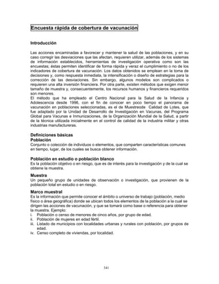 341
Encuesta rápida de cobertura de vacunación
Introducción
Las acciones encaminadas a favorecer y mantener la salud de las poblaciones, y en su
caso corregir las desviaciones que las afectan, requieren utilizar, además de los sistemas
de información establecidos, herramientas de investigación operativa como son las
encuestas; éstas permiten identificar de forma rápida y veraz el cumplimiento o no de los
indicadores de cobertura de vacunación. Los datos obtenidos se emplean en la toma de
decisiones y, como respuesta inmediata, la intensificación o diseño de estrategias para la
corrección de las desviaciones. Sin embargo, algunos modelos son complicados o
requieren una alta inversión financiera. Por otra parte, existen métodos que exigen menor
tamaño de muestra y, consecuentemente, los recursos humanos y financieros requeridos
son menores.
El método que ha empleado el Centro Nacional para la Salud de la Infancia y
Adolescencia desde 1996, con el fin de conocer en poco tiempo el panorama de
vacunación en poblaciones seleccionadas, es el de Muestreode Calidad de Lotes, que
fue adaptado por la Unidad de Desarrollo de Investigación en Vacunas, del Programa
Global para Vacunas e Inmunizaciones, de la Organización Mundial de la Salud, a partir
de la técnica utilizada inicialmente en el control de calidad de la industria militar y otras
industrias manufactureras.
Definiciones básicas
Población
Conjunto o colección de individuos o elementos, que comparten características comunes
en tiempo, lugar, de los cuales se busca obtener información.
Población en estudio o población blanco
Es la población objetivo o en riesgo, que es de interés para la investigación y de la cual se
obtiene la muestra.
Muestra
Un pequeño grupo de unidades de observación o investigación, que provienen de la
población total en estudio o en riesgo.
Marco muestral
Es la información que permite conocer el ámbito o universo de trabajo (población, medio
físico o área geográfica) donde se ubican todos los elementos de la población a la cual se
dirigen las acciones de vacunación, y que se tomará como base o referencia para obtener
la muestra. Ejemplo:
i. Población o censo de menores de cinco años, por grupo de edad.
ii. Población de mujeres en edad fértil.
iii. Listado de municipios con localidades urbanas y rurales con población, por grupos de
edad.
iv. Censo completo de viviendas, por localidad.
 
