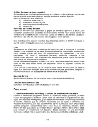 342
Unidad de observación o muestral
Son los elementos que integran la muestra y se conforma por los sujetos en estudio, que
comparten características como edad, lugar de residencia, etcétera. Ejemplo:
Menores de cinco años de edad para:
a) coberturas de vacunación
b) enfermedad diarreica aguda
c) infecciones respiratorias agudas
d) desnutrición
Muestreo de calidad de lotes
Método de muestreo que utiliza lotes o grupos de individuos (personas o cosas), que
comparten características (unidades de observación). Permite hacer juicios acerca del
cumplimiento de coberturas de vacunación, ya sea por cada uno de los lotes (grupos de
individuos) o del total del área al sumar los hallazgos de todos los lotes.
Este método permite estudiar muestras de poblaciones menores a 30 000 individuos, lo
que no excluye a las poblaciones más numerosas.
Lote
Se denomina así a las zonas o áreas que se conforman para el estudio de la población
“blanco” y que provienen de las áreas de responsabilidad de una unidad o institución de
salud; también pueden ser áreas de responsabilidad de supervisores o de otras
instituciones, ser zonas o localidades cercanas, municipios completos o aun
Jurisdicciones Sanitarias, y es la unidad más pequeña que puede ofrecer información
para evaluar las acciones de un programa.
Un lote debe ser homogéneo a su interior, es decir, cada unidad muestral o individuo que
forma el lote debe haber tenido una exposición similar al programa sanitario en
evaluación.
En el caso de la vacunación, al ser universal, cada menor de cinco años de edad es
sujeto a la exposición de recibir dosis de las distintas vacunas, por lo tanto comparte la
misma característica: ser susceptible de recibir dosis de vacunas.
Muestra del lote
Son los individuos dentro del lote que son seleccionados para ser estudiados.
Tamaño de muestra del lote
Número de individuos que serán estudiados por cada lote.
Pasos a seguir
1. Identificar el marco muestral y la unidad de observación o muestral
Obtener la información que permita conocer el universo de trabajo (población, el medio
físico o área geográfica) donde se ubican todos los elementos de la población que está
sujeta a las acciones del Programa, y que se tomará como base o referencia para obtener
la muestra. Recordar que las unidades muestrales son los sujetos o elementos que
integrarán la muestra y, que ésta se conformará por los sujetos que serán encuestados,
quienes comparten características como edad, lugar de residencia, etcétera. Debe
tenerse en claro que esta es la población “blanco”. Ejemplo: menores de un año de edad,
para conocer el cumplimiento del Esquema Básico completo en una jurisdicción,
municipio, localidad, ruta de supervisión o área de responsabilidad de unidades de salud.
 