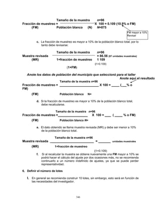 346
Tamaño de la muestra n=96
Fracción de muestreo = X 100 = 0.109 (10.9% o FM)
(FM) Población blanco (N) N=875
c. La fracción de muestreo es mayor a 10% de la población blanco total, por lo
tanto debe revisarse:
Tamaño de la muestra n=96
Muestra revisada = 86.56 (87 unidades muestrales)
(MR) 1+fracción de muestreo 1 109
(1+0.109)
(1+FM)
Anote los datos de población del municipio que seleccionó para el taller
Tamaño de la muestra n=96
Fracción de muestreo = X 100 = (_ % o
FM)
(FM) Población blanco N=
d. Si la fracción de muestreo es mayor a 10% de la población blanco total,
debe recalcularse.
Tamaño de la muestra n=96
Fracción de muestreo = X 100 = ( % o FM)
(FM) Población blanco N=
e. El dato obtenido se llama muestra revisada (MR) y debe ser menor a 10%
de la población blanco total.
Tamaño de la muestra n=96
Muestra revisada _ = unidades muestrales
(MR) 1+fracción de muestreo
(1+0.109)
f. Si al recalcular la muestra se obtiene nuevamente una FM mayor a 10% se
podrá hacer el cálculo del ajuste por dos ocasiones más, no se recomienda
continuarlo a un número indefinido de ajustes, ya que se puede perder
representatividad.
6. Definir el número de lotes
I. En general se recomienda construir 10 lotes, sin embargo, esto será en función de
las necesidades del investigador.
Anote aquí el resultado
FM mayor a 10%
Revisar
 