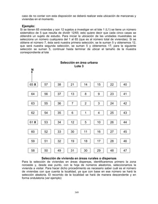 349
caso de no contar con esta disposición se deberá realizar esta ubicación de manzanas y
viviendas en el momento.
Ejemplo:
Si se tienen 65 viviendas y son 12 sujetos a investigar en el lote 1 (L1) se tiene un número
sistemático de 5 que resulta de dividir 12/65; esto quiere decir que cada cinco casas se
obtendrá un sujeto de estudio. Para iniciar la ubicación de las unidades muestrales se
selecciona un número cualquiera del 1 al 65 (que es al número total de viviendas). Si se
obtiene el número 7, ésta será nuestra primera selección; se le suman 5 y obtenemos 12,
que será nuestra segunda selección, se suman 5 y obtenemos 17; para la siguiente
selección se suman 5, continuar hasta terminar de ubicar el tamaño de la muestra
correspondiente al lote
Selección en área urbana
Lote 3
N
65 X 57 38 21 14 15 22 40
64 56 37 13 8 9 23 41
63 55 36 7 2 3 24 42
62 54 35 6 1 4 25 43
61 X 53 34 12 5 10 26 44
60 52 33 30 11 16 27 45
59 51 32 19 18 17 28 46
58 50 49 31 30 29 48 47
Selección de vivienda en áreas rurales o dispersas
Para la selección de viviendas en áreas dispersas, identificaremos primero la zona
noroeste y, desde ese punto, con la hoja de números aleatorios, seleccionamos la
vivienda a visitar. Para hacer dicho procedimiento es necesario saber cuál es el número
de viviendas con que cuenta la localidad, ya que con base en ese número se hará la
selección aleatoria. El recorrido de la localidad se hará de manera descendente y en
forma ondulatoria (ver ejemplo)
 