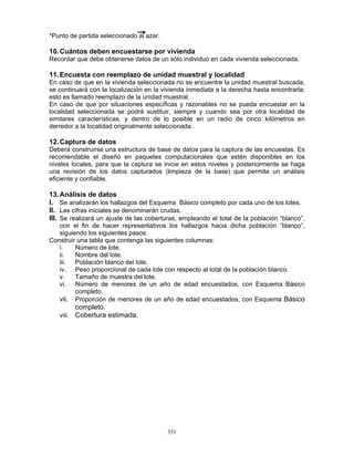 351
*Punto de partida seleccionado al azar.
10.Cuántos deben encuestarse por vivienda
Recordar que debe obtenerse datos de un sólo individuo en cada vivienda seleccionada.
11.Encuesta con reemplazo de unidad muestral y localidad
En caso de que en la vivienda seleccionada no se encuentre la unidad muestral buscada,
se continuará con la localización en la vivienda inmediata a la derecha hasta encontrarla;
esto es llamado reemplazo de la unidad muestral.
En caso de que por situaciones específicas y razonables no se pueda encuestar en la
localidad seleccionada se podrá sustituir, siempre y cuando sea por otra localidad de
similares características, y dentro de lo posible en un radio de cinco kilómetros en
derredor a la localidad originalmente seleccionada.
12.Captura de datos
Deberá construirse una estructura de base de datos para la captura de las encuestas. Es
recomendable el diseño en paquetes computacionales que estén disponibles en los
niveles locales, para que la captura se inicie en estos niveles y posteriormente se haga
una revisión de los datos capturados (limpieza de la base) que permita un análisis
eficiente y confiable.
13.Análisis de datos
I. Se analizarán los hallazgos del Esquema Básico completo por cada uno de los lotes.
II. Las cifras iniciales se denominarán crudas.
III. Se realizará un ajuste de las coberturas, empleando el total de la población “blanco”,
con el fin de hacer representativos los hallazgos hacia dicha población “blanco”,
siguiendo los siguientes pasos:
Construir una tabla que contenga las siguientes columnas:
i. Número de lote.
ii. Nombre del lote.
iii. Población blanco del lote.
iv. Peso proporcional de cada lote con respecto al total de la población blanco.
v. Tamaño de muestra del lote.
vi. Número de menores de un año de edad encuestados, con Esquema Básico
completo.
vii. Proporción de menores de un año de edad encuestados, con Esquema Básico
completo.
viii. Cobertura estimada.
 