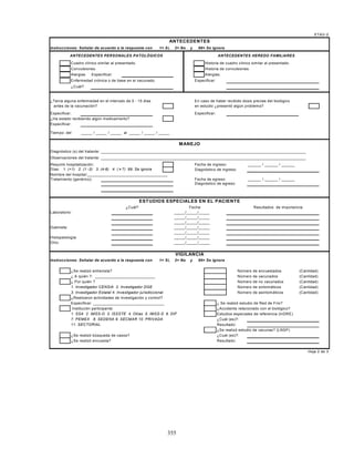 355
Instrucciones: Señalar de acuerdo a la respuesta con 1= Si, 2= No y 99= Se ignora
Cuadro clínico similar al presentado. Historia de cuadro clínico similar al presentado.
Convulsiones. Historia de convulsiones.
Alergias Especificar: Alergias.
Enfermedad crónica o de base en el vacunado. Especificar:
¿Cuál?
¿Tenía alguna enfermedad en el intervalo de 0 - 15 días En caso de haber recibido dosis previas del biológico
antes de la vacunación? en estudio ¿presentó algún problema?
Especificar: Especificar:
¿Ha estado recibiendo algún medicamento?
Especificar:
Tiempo: del _____ / _____ / _____ al _____ / _____ / _____
Diagnóstico (s) del tratante: ____________________________________________________________________________________________
Observaciones del tratante: ____________________________________________________________________________________________
Requirió hospitalización: Fecha de ingreso: ______ / ______ / ______
Días: 1. (<1) 2. (1 -3) 3. (4-6) 4. ( > 7) 99. Se ignora Diagnóstico de ingreso:
Nombre del hospital:____________________________________
Tratamiento (genérico): Fecha de egreso: ______ / ______ / ______
Diagnóstico de egreso:
Laboratorio: _____/_____/_____
_____/_____/_____
_____/_____/_____
Gabinete: _____/_____/_____
_____/_____/_____
Histopatología: _____/_____/_____
Otro: _____/_____/_____
Instrucciones: Señalar de acuerdo a la respuesta con 1= Si, 2= No y 99= Se ignora
¿Se realizó entrevista? Número de encuestados (Cantidad)
¿ A quién ?: ___________________________ Número de vacunados (Cantidad)
¿ Por quién ? Número de no vacunados (Cantidad)
1. Investigador CENSIA 2. Investigador DGE Número de sintomáticos (Cantidad)
3. Investigador Estatal 4. Investigador jurisdiccional Número de asintomáticos (Cantidad)
¿Realizaron actividades de investigación y control?
Especificar: ________________________________ ¿ Se realizó estudio de Red de Frío?
Institución participante: ¿Accidente relacionado con el biológico?
1. SSA 2. IMSS-O 3. ISSSTE 4. Otras 5. IMSS-S 6. DIF Estudios especiales de referencia (InDRE)
7. PEMEX 8. SEDENA 9. SECMAR 10. PRIVADA ¿Cuál (es)?:
11. SECTORIAL Resultado:
¿Se realizó estudio de vacunas? (LNSP)
¿Se realizó búsqueda de casos? ¿Cuál (es)?:
¿Se realizó encuesta? Resultado:
Hoja 2 de 3
¿Cuál? Fecha Resultados de importancia
VIGILANCIA
ETAV-2
ANTECEDENTES PERSONALES PATOLÓGICOS
ANTECEDENTES
ANTECEDENTES HEREDO FAMILIARES
MANEJO
ESTUDIOS ESPECIALES EN EL PACIENTE
 