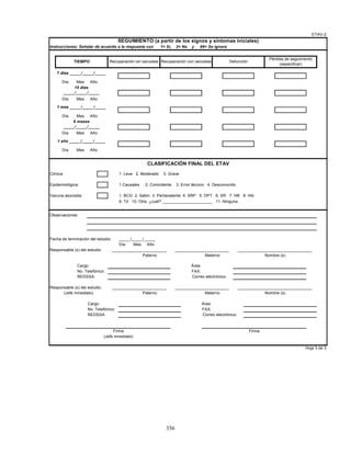 356
Instrucciones: Señalar de acuerdo a la respuesta con 1= Si, 2= No y 99= Se ignora
Día Mes Año
Día Mes Año
Día Mes Año
Día Mes Año
Día Mes Año
Clínica: 1. Leve 2. Moderado 3. Grave
Epidemiológica: 1.Causales 2. Coincidente 3. Error técnico 4. Desconocido
Vacuna asociada: 1. BCG 2. Sabin 3. Pentavalente 4. SRP 5. DPT 6. SR 7. HB 8. Hib
9. Td 10. Otra ¿cuál? ______________________ 11. Ninguna
Observaciones:
Fecha de terminación del estudio: _____/_____/_____
Día Mes Año
Responsable (s) del estudio:
Cargo: Área:
No. Telefónico: FAX:
REDSSA: Correo electrónico:
Responsable (s) del estudio:
Cargo: Área:
No. Telefónico: FAX:
REDSSA: Correo electrónico:
(Jefe inmediato) Nombre (s)
7 días _____/_____/_____
15 días
_____/_____/_____
Hoja 3 de 3
1 mes _____/_____/_____
6 meses
_____/_____/_____
1 año _____/_____/_____
________________________ ________________________ _________________________________
Firma Firma
ETAV-2
CLASIFICACIÓN FINAL DEL ETAV
Recuperación sin secuelas
SEGUIMIENTO (a partir de los signos y síntomas iniciales)
Recuperación con secuelas Defunción
Pérdida de seguimiento
(especificar)
TIEMPO
(Jefe inmediato)
Paterno Materno
Paterno Materno Nombre (s)
________________________ ________________________ _________________________________
 