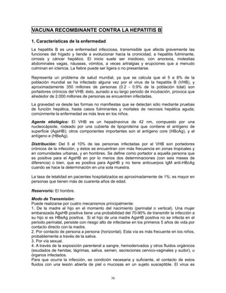 36
VACUNA RECOMBINANTE CONTRA LA HEPATITIS B
1. Características de la enfermedad
La hepatitis B es una enfermedad infecciosa, transmisible que afecta gravemente las
funciones del hígado y tiende a evolucionar hacia la cronicidad, a hepatitis fulminante,
cirrosis y cáncer hepático. El inicio suele ser insidioso, con anorexia, molestias
abdominales vagas, náuseas, vómitos, a veces artralgias y erupciones que a menudo
culminan en ictericia. La fiebre puede ser ligera o no presentarse.
Representa un problema de salud mundial, ya que se calcula que el 5 a 8% de la
población mundial se ha infectado alguna vez por el virus de la hepatitis B (VHB), y
aproximadamente 350 millones de personas (0.2 - 0.9% de la población total) son
portadores crónicos del VHB; ésto, aunado a su largo periodo de incubación, provoca que
alrededor de 2,000 millones de personas se encuentren infectadas.
La gravedad va desde las formas no manifiestas que se detectan sólo mediante pruebas
de función hepática, hasta casos fulminantes y mortales de necrosis hepática aguda;
comúnmente la enfermedad es más leve en los niños.
Agente etiológico: El VHB es un hepadnavirus de 42 nm, compuesto por una
nucleocápside, rodeado por una cubierta de lipoproteína que contiene el antígeno de
superficie (AgsHB); otros componentes importantes son el antígeno core (HBcAg), y el
antígeno e (HBeAg).
Distribución: Del 5 al 10% de las personas infectadas por el VHB son portadores
crónicos de la infección, y éstos se encuentran con más frecuencia en zonas tropicales y
en comunidades urbanas, y en hombres. Se define como portador a aquella persona que
es positiva para el AgsHB en por lo menos dos determinaciones (con seis meses de
diferencia) o bien, que es positiva para AgsHB y no tiene anticuerpos IgM anti-HBcAg
cuando se hace la determinación en una sola muestra.
La tasa de letalidad en pacientes hospitalizados es aproximadamente de 1%; es mayor en
personas que tienen más de cuarenta años de edad.
Reservorio: El hombre.
Modo de Transmisión:
Puede realizarse por cuatro mecanismos principalmente:
1. De la madre al hijo en el momento del nacimiento (perinatal o vertical). Una mujer
embarazada AgsHB positiva tiene una probabilidad del 70-90% de transmitir la infección a
su hijo si es HBeAg positiva. Si el hijo de una madre AgsHB positiva no se infecta en el
periodo perinatal, persiste con riesgo alto de infectarse en los primeros 5 años de vida por
contacto directo con la madre.
2. Por contacto de persona a persona (horizontal). Esta vía es más frecuente en los niños,
probablemente a través de la saliva.
3. Por vía sexual.
4. A través de la exposición parenteral a sangre, hemoderivados y otros fluidos orgánicos
(exudados de heridas, lágrimas, saliva, semen, secreciones cervico-vaginales y sudor), u
órganos infectados.
Para que ocurra la infección, es condición necesaria y suficiente, el contacto de estos
fluidos con una lesión abierta de piel o mucosas en un sujeto susceptible. El virus es
 