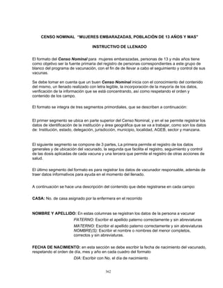 362
CENSO NOMINAL “MUJERES EMBARAZADAS, POBLACIÓN DE 13 AÑOS Y MAS"
INSTRUCTIVO DE LLENADO
El formato del Censo Nominal para mujeres embarazadas, personas de 13 y más años tiene
como objetivo ser la fuente primaria del registro de personas correspondientes a este grupo de
blanco del programa de vacunación, con el fin de de llevar a cabo el seguimiento y control de sus
vacunas.
Se debe tomar en cuenta que un buen Censo Nominal inicia con el conocimiento del contenido
del mismo, un llenado realizado con letra legible, la incorporación de la mayoría de los datos,
verificación de la información que se está concentrando, así como respetando el orden y
contenido de los campo.
El formato se integra de tres segmentos primordiales, que se describen a continuación:
El primer segmento se ubica en parte superior del Censo Nominal, y en el se permite registrar los
datos de identificación de la institución y área geográfica que se va a trabajar, como son los datos
de: Institución, estado, delegación, jurisdicción, municipio, localidad, AGEB, sector y manzana.
El siguiente segmento se compone de 3 partes, La primera permite el registro de los datos
generales y de ubicación del vacunado, la segunda que facilita el registro, seguimiento y control
de las dosis aplicadas de cada vacuna y una tercera que permite el registro de otras acciones de
salud.
El último segmento del formato es para registrar los datos de vacunador responsable, además de
traer datos informativos para ayuda en el momento del llenado.
A continuación se hace una descripción del contenido que debe registrarse en cada campo:
CASA: No. de casa asignado por la enfermera en el recorrido
NOMBRE Y APELLIDO: En estas columnas se registran los datos de la persona a vacunar
PATERNO: Escribir el apellido paterno correctamente y sin abreviaturas
MATERNO: Escribir el apellido paterno correctamente y sin abreviaturas
NOMBRE(S): Escribir el nombre o nombres del menor completos,
correctos y sin abreviaturas.
FECHA DE NACIMIENTO: en esta sección se debe escribir la fecha de nacimiento del vacunado,
respetando el orden de día, mes y año en cada cuadro del formato
DIA: Escribir con No. el día de nacimiento
 