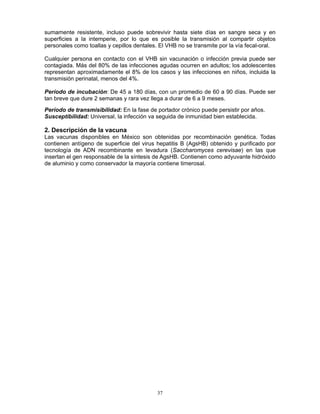 37
sumamente resistente, incluso puede sobrevivir hasta siete días en sangre seca y en
superficies a la intemperie, por lo que es posible la transmisión al compartir objetos
personales como toallas y cepillos dentales. El VHB no se transmite por la vía fecal-oral.
Cualquier persona en contacto con el VHB sin vacunación o infección previa puede ser
contagiada. Más del 80% de las infecciones agudas ocurren en adultos; los adolescentes
representan aproximadamente el 8% de los casos y las infecciones en niños, incluida la
transmisión perinatal, menos del 4%.
Período de incubación: De 45 a 180 días, con un promedio de 60 a 90 días. Puede ser
tan breve que dure 2 semanas y rara vez llega a durar de 6 a 9 meses.
Período de transmisibilidad: En la fase de portador crónico puede persistir por años.
Susceptibilidad: Universal, la infección va seguida de inmunidad bien establecida.
2. Descripción de la vacuna
Las vacunas disponibles en México son obtenidas por recombinación genética. Todas
contienen antígeno de superficie del virus hepatitis B (AgsHB) obtenido y purificado por
tecnología de ADN recombinante en levadura (Saccharomyces cerevisae) en las que
insertan el gen responsable de la síntesis de AgsHB. Contienen como adyuvante hidróxido
de aluminio y como conservador la mayoría contiene timerosal.
 