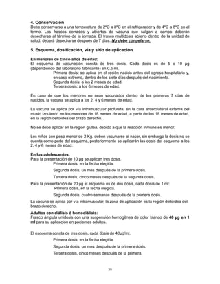 39
4. Conservación
Debe conservarse a una temperatura de 2ºC a 8ºC en el refrigerador y de 4ºC a 8ºC en el
termo. Los frascos cerrados y abiertos de vacuna que salgan a campo deberán
desecharse al término de la jornada. El frasco multidosis abierto dentro de la unidad de
salud, deberá desecharse después de 7 días. No debe congelarse.
5. Esquema, dosificación, vía y sitio de aplicación
En menores de cinco años de edad:
El esquema de vacunación consta de tres dosis. Cada dosis es de 5 o 10 µg
(dependiendo del laboratorio fabricante) en 0.5 ml.
Primera dosis: se aplica en el recién nacido antes del egreso hospitalario y,
en caso extremo, dentro de los siete días después del nacimiento.
Segunda dosis: a los 2 meses de edad.
Tercera dosis: a los 6 meses de edad.
En caso de que los menores no sean vacunados dentro de los primeros 7 días de
nacidos, la vacuna se aplica a los 2, 4 y 6 meses de edad.
La vacuna se aplica por vía intramuscular profunda, en la cara anterolateral externa del
muslo izquierdo en los menores de 18 meses de edad, a partir de los 18 meses de edad,
en la región deltoidea del brazo derecho.
No se debe aplicar en la región glútea, debido a que la reacción inmune es menor.
Los niños con peso menor de 2 Kg. deben vacunarse al nacer, sin embargo la dosis no se
cuenta como parte del esquema, posteriormente se aplicarán las dosis del esquema a los
2, 4 y 6 meses de edad.
En los adolescentes:
Para la presentación de 10 µg se aplican tres dosis.
Primera dosis, en la fecha elegida.
Segunda dosis, un mes después de la primera dosis.
Tercera dosis, cinco meses después de la segunda dosis.
Para la presentación de 20 µg el esquema es de dos dosis, cada dosis de 1 ml:
Primera dosis, en la fecha elegida.
Segunda dosis, cuatro semanas después de la primera dosis.
La vacuna se aplica por vía intramuscular, la zona de aplicación es la región deltoidea del
brazo derecho.
Adultos con diálisis ó hemodiálisis:
Frasco ámpula unidosis con una suspensión homogénea de color blanco de 40 µg en 1
ml para su aplicación en pacientes adultos.
El esquema consta de tres dosis, cada dosis de 40µg/ml.
Primera dosis, en la fecha elegida.
Segunda dosis, un mes después de la primera dosis.
Tercera dosis, cinco meses después de la primera.
 