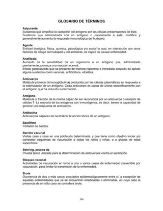 396
GLOSARIO DE TÉRMINOS
Adyuvante
Sustancia que amplifica la captación del antígeno por las células presentadoras de éste.
Sustancia que administrada con un antígeno o previamente a éste, modifica y
generalmente aumenta la respuesta inmunológica del huésped.
Agente
Entidad biológica, física, química, psicológica y/o social la cual, en interacción con otros
factores de riesgo del huésped y del ambiente, es capaz de causar enfermedad.
Anafilaxia
Aumento de la sensibilidad de un organismo a un antígeno que, administrado
previamente, provoca una reacción normal.
Efecto generalizado que se presenta de manera repentina e inmediata después de aplicar
alguna sustancia como vacunas, antibióticos, etcétera.
Anticuerpo
Molécula proteica (inmunoglobulina) producida por las células plasmáticas en respuesta a
la estimulación de un antígeno. Cada anticuerpo es capaz de unirse específicamente con
el antígeno que ha inducido su formación.
Antígeno
Molécula o fracción de la misma capaz de ser reconocida por un anticuerpo o receptor de
células T. La mayoría de los antígenos son inmunógenos, es decir, tienen la capacidad de
generar una respuesta de anticuerpo.
Antitoxina
Anticuerpos capaces de neutralizar la acción tóxica de un antígeno.
Bacilífero
Portador de bacilos.
Barrido vacunal
Visitas casa a casa en una población determinada, y que tiene como objetivo iniciar y/o
completar esquemas de vacunación a todos los niños y niñas, o a grupos de edad
específicos.
Behring, prueba de
Prueba tamiz utilizada para la determinación de anticuerpos contra el sarampión
Bloqueo vacunal
Actividades de vacunación en torno a uno o varios casos de enfermedad prevenible por
vacunación, para limitar la transmisión de la enfermedad.
Brote
Ocurrencia de dos o más casos asociados epidemiológicamente entre sí, a excepción de
aquellas enfermedades que ya se encuentran erradicadas o eliminadas, en cuyo caso la
presencia de un sólo caso se considera brote.
 