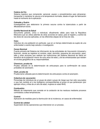 397
Cadena de frío
Sistema logístico que comprende: personal, equipo y procedimientos para almacenar,
transportar y mantener la vacuna a la temperatura normada, desde el lugar de fabricación
hasta el momento de la aplicación.
Calmette y Guérin
Investigadores que elaboraron la primera vacuna contra la tuberculosis a partir de
Micobacterium bovis.
Cartilla Nacional de Salud
Documento gratuito, único e individual, oficialmente válido para toda la República
Mexicana que se utiliza además de otras acciones en salud, para el registro y control de
las dosis de vacunas aplicadas, en las diferentes etapas de la línea de vida.
Caso
Individuo de una población en particular, que en un tiempo determinado es sujeto de una
enfermedad o evento bajo estudio o investigación.
Censo Nominal
Fuente primaria del Sistema de Información de las actividades de Vacunación Universal y
Nutrición, donde se registran el nombre, edad, domicilio, esquema de vacunación, peso,
talla y otras acciones que realizan las instituciones del Sistema Nacional de Salud en
beneficio de la población menor de ocho años de edad, y de las embarazadas que residen
en el área geográfica de su responsabilidad.
Chemicon, prueba de
Prueba utilizada en la determinación de anticuerpos para la confirmación de casos
probables de sarampión.
Clark, prueba de
Prueba tamiz utilizada para la determinación de anticuerpos contra el sarampión.
Cobertura de vacunación
Porcentaje de individuos de un grupo de edad o grupo de riesgo que han sido vacunados
o que han recibido el o los biológicos correspondientes al grupo al que pertenecen (por
ejemplo niños y niñas de un año de edad, mujeres en edad fértil).
Combustión
Método de tratamiento que consiste en la oxidación de los residuos mediante procesos
controlados a altas temperaturas.
Control
Aplicación de medidas para la disminución de la incidencia, en casos de enfermedad.
Control de calidad
Supervisión de las operaciones que intervienen en un proceso.
 