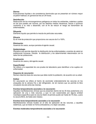 398
Diarrea
Evacuaciones líquidas o de consistencia disminuida que se presentan en número mayor
al patrón habitual, en general de tres en 24 horas.
Desinfección
Destrucción de los microorganismos patógenos en todos los ambientes, materias o partes
en los que pueden ser nocivos, por los distintos medios mecánicos, físicos o químicos
contrarios a su vida o desarrollo, con el fin de reducir el riesgo de transmisión de
enfermedades.
Diluyente
Elemento líquido que permite la mezcla de partículas vacunales.
Eficacia
Es el nivel de protección que proporciona una vacuna de 0 a 100%.
Eliminación
Ausencia de casos, aunque persista el agente causal.
Epidemiología
Disciplina que permite describir la distribución de las enfermedades y eventos de salud en
poblaciones humanas. Estudia la distribución y los determinantes relacionados con la
salud de las poblaciones.
Erradicación
Ausencia de casos y del agente causal.
Especificidad
Se refiere a la capacidad de una prueba de laboratorio para identificar a los sujetos sin
enfermedad.
Esquema de vacunación
Número ideal de dosis de vacunas que debe recibir la población, de acuerdo con su edad.
Estibar
En vacunación se refiere al hecho de acomodar ordenadamente las vacunas en los
anaqueles de la cámara fría o del refrigerador, de tal manera que se permita la libre
circulación de aire entre las mismas.
Eventos temporalmente asociados a la vacunación
Aquellas manifestaciones clínicas que se presentan dentro de los 30 días posteriores a la
aplicación de una o más vacunas, y que no son ocasionadas por alguna entidad
nosológica específica (para la vacuna Sabin el período puede ser hasta de 75 días, y para
la vacuna BCG, de hasta seis meses).
Eventos leves temporalmente asociados a la vacunación
Manifestaciones clínicas locales en el sitio de aplicación de las vacunas, y aquellas
sistémicas, que se tratan en forma ambulatoria y no dejan secuelas.
Eventos moderados temporalmente asociados a la vacunación
 