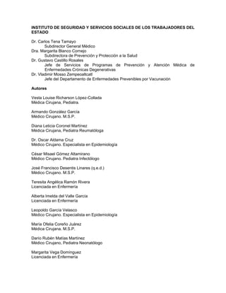 INSTITUTO DE SEGURIDAD Y SERVICIOS SOCIALES DE LOS TRABAJADORES DEL
ESTADO
Dr. Carlos Tena Tamayo
Subdirector General Médico
Dra. Margarita Blanco Cornejo
Subdirectora de Prevención y Protección a la Salud
Dr. Gustavo Castillo Rosales
Jefe de Servicios de Programas de Prevención y Atención Médica de
Enfermedades Crónicas Degenerativas
Dr. Vladimir Mosso Zempeoaltcatl
Jefe del Departamento de Enfermedades Prevenibles por Vacunación
Autores
Vesta Louise Richarson López-Collada
Médica Cirujana, Pediatra.
Armando González García
Médico Cirujano. M.S.P.
Diana Leticia Coronel Martínez
Médica Cirujana, Pediatra Reumatóloga
Dr. Oscar Aldama Cruz
Médico Cirujano. Especialista en Epidemiología
César Misael Gómez Altamirano
Médico Cirujano. Pediatra Infectólogo
José Francisco Desentis Linares (q.e.d.)
Médico Cirujano. M.S.P.
Teresita Angélica Ramón Rivera
Licenciada en Enfermería
Alberta Imelda del Valle García
Licenciada en Enfermería
Leopoldo García Velasco
Médico Cirujano. Especialista en Epidemiología
María Ofelia Coreño Juárez
Médica Cirujana. M.S.P.
Darío Rubén Matías Martínez
Médico Cirujano, Pediatra Neonatólogo
Margarita Vega Domínguez
Licenciada en Enfermería
 