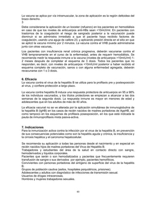 40
La vacuna se aplica por vía intramuscular, la zona de aplicación es la región deltoidea del
brazo derecho.
3
Debe considerarse la aplicación de un booster (refuerzo) en los pacientes en hemodiálisis
en caso de que los niveles de anticuerpos anti-HBs sean <10mUI/ml. En pacientes con
trastornos de la coagulación el riesgo de sangrado posterior a la vacunación puede
disminuir si se administra inmediato a que el paciente haya recibido factores de
coagulación, usando una aguja de calibre 23, y aplicando presión directa en el sitio en que
se aplicó la vacuna mínimo por 2 minutos. La vacuna contra el VHB puede administrarse
junto con otras vacunas.
Los pacientes con insuficiencia renal crónica progresiva, deberán vacunarse contra el
VHB tempranamente en el curso de la enfermedad, antes de requerir hemodiálisis. Se
recomienda medir la respuesta inmune a la vacuna (niveles de anticuerpos >10mIU/ml) 1-
2 meses después de completar el esquema de 3 dosis. Todos los pacientes que no
responden, es decir, con niveles de anticuerpos <10mIU/ml posterior a haber recibido el
esquema completo de vacunación, sanos o con alguna enfermedad agregada, deberán
revacunarse con 1 o 3 dosis.
6. Eficacia
La vacuna contra el virus de la hepatitis B se utiliza para la profilaxis pre y postexposición
al virus, y confiere protección a largo plazo.
La vacuna contra hepatitis B induce una respuesta protectora de anticuerpos en 95 a 98%
de los individuos vacunados, y los títulos protectores se empiezan a alcanzar a las dos
semanas de la segunda dosis. La respuesta inmune es mayor en menores de edad y
adolescentes que en los adultos de más de 40 años.
La eficacia vacunal no se ve alterada por la aplicación simultánea de inmunoglobulina de
la hepatitis B (IgHB) en los casos de recién nacidos de madres portadoras de AgsHB, así
como tampoco en los esquemas de profilaxis posexposición, en los que está indicada la
pauta de inmunoprofilaxis mixta pasiva-activa.
7. Indicaciones
Para la inmunización activa contra la infección por el virus de la hepatitis B, en prevención
de sus consecuencias potenciales como son la hepatitis aguda y crónica, la insuficiencia y
la cirrosis hepática y el carcinoma hepatocelular.
Se recomienda su aplicación a todas las personas desde el nacimiento y en especial en
recién nacidos hijos de madres portadoras del Virus de Hepatitis B.
Trabajadores y estudiantes del área de la salud en contacto directo con sangre,
hemoderivados y líquidos corporales.
Pacientes que serán o son hemodializados y pacientes que frecuentemente requieren
transfusión de sangre o sus derivados por ejemplo, pacientes hemofílicos.
Convivientes con personas portadoras del antígeno de superficie del virus de la hepatitis
B.
Grupos de población cautiva (asilos, hospitales psiquiátricos, prisiones).
Adolescentes y adultos con diagnóstico de infecciones de transmisión sexual.
Usuarios de drogas intravenosas.
Hombres y mujeres trabajadores sexuales.
 