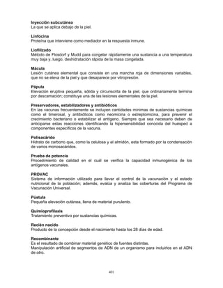 401
Inyección subcutánea
La que se aplica debajo de la piel.
Linfocina
Proteína que interviene como mediador en la respuesta inmune.
Liofilizado
Método de Flosdorf y Mudd para congelar rápidamente una sustancia a una temperatura
muy baja y, luego, deshidratación rápida de la masa congelada.
Mácula
Lesión cutánea elemental que consiste en una mancha roja de dimensiones variables,
que no se eleva de la piel y que desaparece por vitropresión.
Pápula
Elevación eruptiva pequeña, sólida y circunscrita de la piel, que ordinariamente termina
por descamación; constituye una de las lesiones elementales de la piel.
Preservadores, estabilizadores y antibióticos
En las vacunas frecuentemente se incluyen cantidades mínimas de sustancias químicas
como el timerosal, y antibióticos como neomicina o estreptomicina, para prevenir el
crecimiento bacteriano o estabilizar el antígeno. Siempre que sea necesario deben de
anticiparse estas reacciones identificando la hipersensibilidad conocida del huésped a
componentes específicos de la vacuna.
Polisacárido
Hidrato de carbono que, como la celulosa y el almidón, esta formado por la condensación
de varios monosacáridos.
Prueba de potencia
Procedimiento de calidad en el cual se verifica la capacidad inmunogénica de los
antígenos vacunales.
PROVAC
Sistema de información utilizado para llevar el control de la vacunación y el estado
nutricional de la población; además, evalúa y analiza las coberturas del Programa de
Vacunación Universal.
Pústula
Pequeña elevación cutánea, llena de material purulento.
Quimioprofilaxis
Tratamiento preventivo por sustancias químicas.
Recién nacido
Producto de la concepción desde el nacimiento hasta los 28 días de edad.
Recombinante
Es el resultado de combinar material genético de fuentes distintas.
Manipulación artificial de segmentos de ADN de un organismo para incluirlos en el ADN
de otro.
 