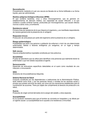 402
Reconstitución
Procedimiento mediante el cual una vacuna es llevada de su forma liofilizada a su forma
líquida, para ser administrada.
Residuo peligroso biológico-infeccioso (RPBI)
El que contiene bacterias, virus u otros microorganismos, que se generan en
establecimientos de atención médica, con capacidad de causar infección, o el que
contiene o puede contener toxinas, producidas por microorganismos, que causan efectos
nocivos a seres vivos y al ambiente.
Resistencia natural
Primera línea de resistencia de la que dispone el organismo, y se manifiesta respondiendo
de manera general ante la presencia de un antígeno.
Respuesta inmune
Producción de anticuerpos por parte del organismo ante la presencia de un antígeno.
Riesgo epidemiológico
Probabilidad que tiene una persona o población de enfermar o morir de una determinada
enfermedad, debido a factores endógenos y/o exógenos, en un lugar y tiempo
determinados.
Salk vacuna
Vacuna antipoliomielítica inyectable constituida por tres poliovirus.
Sensibilidad
Prueba de laboratorio que se utiliza para identificar a las personas que realmente tienen la
enfermedad o que han estado expuestas al agente.
Seroconversión
Desarrollo de anticuerpos específicos detectables en el suero como resultado de una
infección o inmunización.
SIDA
Síndrome de Inmunodeficiencia Adquirida.
Sistema Nacional de Salud
Conjunto constituido por las dependencias e instituciones de la Administración Pública,
tanto federal como local, y por las personas físicas o morales de los sectores social y
privado que prestan servicios de salud, así como por los mecanismos establecidos para la
coordinación de acciones. Tiene por objeto dar cumplimiento al derecho de protección a la
salud.
Sueros
Productos de origen animal derivados de la sangre del caballo u otras especies.
Susceptibilidad
Es la condición necesaria para que el hombre se convierta en hospedero y se afecte por
un agente causal. La susceptibilidad es lo opuesto a la resistencia o inmunidad.
 