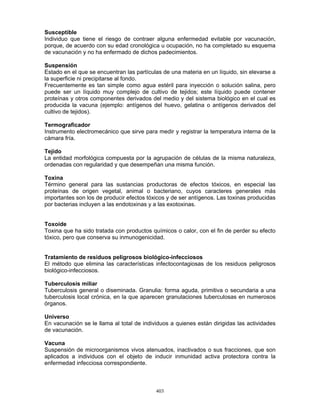 403
Susceptible
Individuo que tiene el riesgo de contraer alguna enfermedad evitable por vacunación,
porque, de acuerdo con su edad cronológica u ocupación, no ha completado su esquema
de vacunación y no ha enfermado de dichos padecimientos.
Suspensión
Estado en el que se encuentran las partículas de una materia en un líquido, sin elevarse a
la superficie ni precipitarse al fondo.
Frecuentemente es tan simple como agua estéril para inyección o solución salina, pero
puede ser un líquido muy complejo de cultivo de tejidos; este líquido puede contener
proteínas y otros componentes derivados del medio y del sistema biológico en el cual es
producida la vacuna (ejemplo: antígenos del huevo, gelatina o antígenos derivados del
cultivo de tejidos).
Termograficador
Instrumento electromecánico que sirve para medir y registrar la temperatura interna de la
cámara fría.
Tejido
La entidad morfológica compuesta por la agrupación de células de la misma naturaleza,
ordenadas con regularidad y que desempeñan una misma función.
Toxina
Término general para las sustancias productoras de efectos tóxicos, en especial las
proteínas de origen vegetal, animal o bacteriano, cuyos caracteres generales más
importantes son los de producir efectos tóxicos y de ser antígenos. Las toxinas producidas
por bacterias incluyen a las endotoxinas y a las exotoxinas.
Toxoide
Toxina que ha sido tratada con productos químicos o calor, con el fin de perder su efecto
tóxico, pero que conserva su inmunogenicidad.
Tratamiento de residuos peligrosos biológico-infecciosos
El método que elimina las características infectocontagiosas de los residuos peligrosos
biológico-infecciosos.
Tuberculosis miliar
Tuberculosis general o diseminada. Granulia: forma aguda, primitiva o secundaria a una
tuberculosis local crónica, en la que aparecen granulaciones tuberculosas en numerosos
órganos.
Universo
En vacunación se le llama al total de individuos a quienes están dirigidas las actividades
de vacunación.
Vacuna
Suspensión de microorganismos vivos atenuados, inactivados o sus fracciones, que son
aplicados a individuos con el objeto de inducir inmunidad activa protectora contra la
enfermedad infecciosa correspondiente.
 