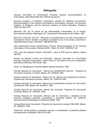 405
Bibliografía
Advisory Committee on Immunization Practices. General recommendations on
immunization. Morb Mortal Wkly Rep 1994;28 January:22.
American Academy of Pediatrics. Combination vaccines for childhood immunization:
Recommendations of the Advisory Committee on Immunization Practices, The American
Academy of Pediatrics, and the American Academy of Family Physicians. Pediatrics
1999;103:1064-1077.
Benenson AS, ed. El control de las enfermedades transmisibles en el hombre.
Decimoquinta 2edición. Washington, DC: Organización Panamericana de la Salud, 1992.
Black ER, Huber DH, Curli GT. Reduction of neonatal tetanus by mass immunization of
nonpregnant women: Duration of protection provided by one or two doses of aluminium-
adsorbed tetanus toxoid. Bull WHO 1980;58:927-930.
CDC Quadrivalent Human Papillomavirus Vaccine. Recommendations of the Advisory
Committee on Immunization Practices (ACIP) March 23, 2007 / 56(RR02);1-24
CDC. Virus del papiloma humano: Información sobre el VPH para los médicos. Agosto
del 2007.
Centers for Disease Control and Prevention. Advisory Committee on Immunization
Practices. Pertussis immunization. Family history of convulsions and use of antipyretics.
Morb Mortal Wkly Rep 1987;36:281–282.
Conan JG. Refrigeración industrial. Madrid: Editorial Paraninfo, 1990.
Consejo Nacional de Vacunación. Manual de procedimientos técnicos. Programa de
Vacunación Universal. 2a
edición. México, DF: CONAVA 1992.
Consejo Nacional de Vacunación. Cadena de Frío. Manual de procedimientos técnicos.
Programa de Vacunación Universal. México, DF: CONAVA,1999.
Consejo Nacional de Vacunación. Manual de procedimientos técnicos de Vacunación.
Actualización 1998. México, DF: CONAVA 1998.
Consejo Nacional de Vacunación. Manual del vacunador. Programa de Vacunación
Universal. México, DF: CONAVA, 1996.
Consejo Nacional de Vacunación. Manual para la inactivación y deshecho de los
productos biológicos sobrantes, descartados o caducados. México, DF: CONAVA,
Gerencia General de Biológicos y Reactivos GGBR, 1994.
Consejo Nacional de Vacunación. Programa de Vacunación Universal 1995-2000. México,
DF: CONAVA, 1995.
Corbel MJ. Control testing of combined vaccines: A consideration of potential problems
and approaches. Biologicals 1994;22:353-360.
 