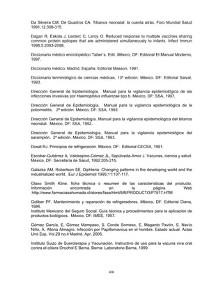 406
Da Silveira CM, De Quadros CA. Tétanos neonatal: la cuenta atrás. Foro Mundial Salud
1991;12:308-315.
Dagan R, Eskola J, Leclerc C, Leroy O. Reduced response to multiple vaccines sharing
common protein epitopes that are administered simultaneously to infants. Infect Immun
1998;5:2093-2098.
Diccionario médico enciclopédico Taber´s. Edit. México, DF: Editorial El Manual Moderno,
1997.
Diccionario médico. Madrid, España: Editorial Masson, 1991.
Diccionario terminológico de ciencias médicas. 13ª edición. México, DF: Editorial Salvat,
1993.
Dirección General de Epidemiología. Manual para la vigilancia epidemiológica de las
infecciones invasivas por Haemophilus influenzae tipo b. México, DF: SSA, 1997.
Dirección General de Epidemiología. Manual para la vigilancia epidemiológica de la
poliomielitis. 2ª edición. México, DF: SSA, 1993.
Dirección General de Epidemiología. Manual para la vigilancia epidemiológica del tétanos
neonatal. México, DF: SSA, 1992.
Dirección General de Epidemiología. Manual para la vigilancia epidemiológica del
sarampión. 2ª edición. México, DF: SSA, 1993.
Dosat RJ. Principios de refrigeración. México, DF: Editorial CECSA, 1991.
Escobar-Gutiérrez A, Valdespino-Gómez JL, Sepúlveda-Amor J. Vacunas, ciencia y salud.
México, DF: Secretaría de Salud, 1992:205-215.
Galazka AM, Robertson SE. Diphteria: Changing patterns in the developing world and the
industrialized world. Eur J Epidemiol 1995;11:107-117.
Glaxo Smith Kline. ficha técnica o resumen de las características del producto.
Información encontrada en la página Web
:http://www.farmaciasahumada.cl/stores/fasa/html/Mft/PRODUCTO/P7917.HTM
Goliber PF. Mantenimiento y reparación de refrigeradores. México, DF: Editorial Diana,
1984.
Instituto Mexicano del Seguro Social. Guía técnica y procedimientos para la aplicación de
productos biológicos. México, DF: IMSS, 1997.
Gómez García, E. Gómez Mampaso, S. Conde Someso, E. Maganto Pavón, S. Navío
Niño, A. Allona Almagro. Infección por Papillomavirus en el hombre. Estado actual. Actas
Urol Esp. Vol.29 no.4 Madrid. Apr. 2005.
Instituto Suizo de Sueroterapia y Vacunación. Instructivo de uso para la vacuna viva oral
contra el cólera Orochol E Berna. Berna: Laboratorio Berna, 1999.
 