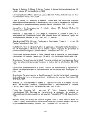 407
Kumate J, Gutiérrez G, Muñoz O, Santos Preciado JI. Manual de infectología clínica. 15a
edición. México, DF: Méndez Editores, 1998.
Laboratorios Pasteur Mériux Connaugt. Vacuna Stamaril Pasteur. Instructivo de uso de la
vacuna Stamaril Pasteur. Rev. 1097.
Lagos R, Levine OS, Avendaño A, Horwitz I, Levine MM. The introduction of routine
Haemmophilus influenzae type b conjugate vaccine in Chile: A framework for evaluating
new vaccines in newly industrializing countries. Pediatr Infect Dis J 1998;17:139 -148.
Macías-Parra M. Inmunizaciones. 2ª edición. México, DF: Editorial McGraw-Hill
Interamericana, 2001:5-31.
Markowitz LE, Sepúlveda AJ, Díaz-Ortega JL, Valdespino JL, Albrech P, Zell E et al.
Immunization of six-month-old infants with different doses of Edmonston-Zagreb and
Schwarz measles vaccines. N Engl J Med 1990;322:580-587.
Merc&com.GARDASIL®.[Human Papillomavirus Quadrivalent (Types 6, 11, 16, and 18)
Vaccine,Recombinant]. Julio 2007.
Mulholland K, Hilton S, Adegbola R, Ulsen S, Oparaugo A, Omosigho C et al. Randomised
trial of Haemophilus influenzae type-b tetanus protein conjugate for prevention of
pneumonia and meningitis in Gambian infants. Lancet 1997;349:1191-1197.
Organización Panamericana de la Salud. Manual para el control de las enfermedades
transmisibles. 16ª edición. Washington, DC: OPS, 1997; Publicación Científica No. 564.
Organización Panamericana de la Salud. Programa Ampliado de Inmunizaciones. Curso
básico de refrigeración para supervisores de la cadena de frío. Washington, DC: OPS,
1986.
Organización Panamericana de la Salud. Técnicas de mantenimiento y reparación de
equipos de refrigeración para la conservación de las vacunas del PAI. Washington, DC:
OPS, 1986.
Organización Panamericana de la Salud/Organización Mundial de la Salud. Importancia
de la cadena de frío en el almacenamiento y distribución de vacunas. Washington, DC:
OPS/OMS, 1987.
Pacheco CR, Vázquez-Rinza V, Badillo N. Vacuna del bacilo de Calmette y Guerin
(BCG). En: Escobar-Gutiérrez A, Valdespino-Gómez JL, Sepúlveda-Amor J. Vacunas,
Ciencia y Salud. México, DF: Secretaría de Salud, 1992:187-201.
Plotkin SA, Orenstein WA. Vaccines. 3thd
Edition. Programa Ampliado de
Inmunizaciones,1986. Técnicas de mantenimiento y reparación de equipos de
refrigeración para la conservación de las vacunas. Philadelphia (PA): WB Saunders Co.,
1999.
Rachel L. Winer, Shu-Kuang Lee, James P. Hughes, Diane E. Adam, Nancy B. Kiviat and
Laura A. Koutsky. Genital Human Papillomavirus Infection: Incidence and Risk Factors in
a Cohort of Female University Students . Am J Epidemiol 2003; 157:218-226.
 