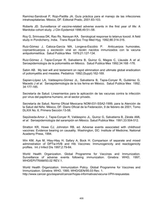 408
Ramírez-Sandoval P, Rojo-Padilla JA. Guía práctica para el manejo de las infecciones
intrahospitalarias. México, DF: Editorial Prado, 2001:83-103.
Roberts JD. Surveillance of vaccine-related adverse events in the first year of life: A
Manitoba cohort study. J Clin Epidemiol 1996;49:51–58.
Roy G, Srinivasa DK, Rao Rs, Narayan KA. Serological response to tetanus toxoid: A field
study in Pondicherry, India. Trans Royal Soc Trop Med Hyg 1992;86:314-316.
Ruiz-Gómez J, Caloca-García MA, Longeva-Escobio P. Anticuerpos humorales,
coproanticuerpos y excreción viral en recién nacidos inmunizados con la vacuna
antipoliomielítica. Salud Publica Mex 1979;21:127-134.
Ruiz-Gómez J, Tapia-Conyer R, Salvatierra B, Quiroz G, Magos C, Llausás A et al.
Seroepidemiología de la poliomielitis en México. Salud Publica Mex 1992;34:168 -176.
Sabin AB. My last will and testament on rapid elimination and ultimate global eradication
of poliomyelitis and measles. Pediatrics 1992;(Suppl):162-169.
Sapian-López LA, Valdespino-Gómez JL, Salvatierra B, Tapia-Conyer R, Gutiérrez G,
Macedo J et al. Seroepidemiología de la tos ferina en México. Salud Publica Mex 1992;
34:177-185.
Secretaría de Salud. Lineamientos para la aplicación de las vacunas contra la infección
por virus del papiloma humano, en el sector privado.
Secretaría de Salud. Norma Oficial Mexicana NOM-031-SSA2-1999, para la Atención de
la Salud del Niño. México, DF: Diario Oficial de la Federación, 9 de febrero de 2001; Tomo
DLXIX No. 6, Primera Sección:13-58.
Sepúlveda-Amor J, Tapia-Conyer R, Valdespino JL, Quiroz G, Salvatierra B, Zárate AML
et al. Seroepidemiología del sarampión en México. Salud Publica Mex 1991;33:504-512.
Stratton KR, Howe CJ, Johnston RB, ed. Adverse events associated with childhood
vaccines: Evidence bearing on causality. Washington, DC: Institute of Medicine, National
Academy Press, 1994.
Win KM, Aye M, Htay-Htay H, Safary A, Bock H. Comparison of separate and mixed
administration of DPTw-HVB and Hib Vaccines: Immunogenicity and reactogenicity
profiles. Int J Infect Dis 1997;2:79-84.
World Health Organization. Global Programme for Vaccines and Immunization.
Surveillance of adverse events following immunization. Ginebra: WHO, 1997;
WHO/EPI/TRAM/93.02 REV.1.
World Health Organization. Immunization Policy. Global Programme for Vaccines and
Immunization. Ginebra: WHO, 1995; WHO/GEN/95.03 Rev. 1.
http://www.cancer.gov/espanol/cancer/hojas-informativas/vacuna-VPH-respuestas
 