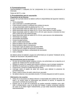 41
8. Contraindicaciones
Hipersensibilidad a cualquiera de los componentes de la vacuna (especialmente al
timerosal).
Fiebre de 38.5°C, o más.
9. Procedimientos para la vacunación
Preparación de los Insumos
Al inicio de la jornada laboral se deberá verificar la disponibilidad del siguiente material y
equipo.
• Termo preparado.
• Vaso contenedor o canastilla perforada.
• Frasco ámpula unidosis o multidosis que contiene la vacuna.
• Jeringa desechable estéril de plástico de 0.5 o 1 ml.
• Aguja desechable estéril de calibre 20 G x 32 mm, para cargar la jeringa.
• Aguja desechable estéril de calibre 25 G x 16 mm, para vacunar a recién nacidos.
• Aguja desechable estéril de calibre 23 G x 25 mm, para vacunar a menores de cinco
años a partir de los dos meses de edad.
• Aguja desechable estéril de calibre 22 G x 32 mm, para vacunar a los adolescentes.
• Termómetro de vástago.
• Almohadillas alcoholadas.
• Campo de papel estraza.
• Jabón y toallas desechables.
• Bolsa de plástico roja con sello de RPBI.
• Bolsa de plástico negra o transparente.
• Contenedor rígido de plástico para depositar RPBI.
• Censo Nominal o listado de esquemas incompletos.
• Cartilla Nacional de Salud y comprobante de vacunación.
• Lápiz y bolígrafo.
Se deberá colocar el material y equipo de conformidad con el capítulo “Instalación de los
Puestos de Vacunación” del presente manual.
Recomendaciones para el vacunador
• Al inicio de la jornada laboral, preparar el termo, de conformidad con lo descrito en el
capítulo de “Cadena de Frío” de este manual.
• Dirigirse al usuario con respeto para propiciar confianza y que no pongan resistencia.
• Identificar al usuario por su nombre y edad y confirmar si está indicada la vacuna.
• Proporcionar o revisar la Cartilla Nacional de Salud.
• Interrogar sobre el estado de salud del usuario para detectar la presencia de
contraindicaciones.
• Pesar y medir al menor de edad, antes de ser vacunado.
• Se deberá observar a los vacunados durante 15 minutos después de recibir la vacuna.
Información a los usuarios
• Antes de la vacunación se deberá informar al responsable del cuidado del menor de
edad o al usuario sobre la enfermedad que previene la vacuna, el esquema de
vacunación y la fecha de la próxima cita.
• Explicar que en el sitio de la aplicación se pueden presentar molestias como calor,
dolor y enrojecimiento, y que no se debe dar masaje, ni aplicar compresas calientes,
así como no se deben ingerir medicamentos, ya que estas reacciones desaparecen
espontáneamente.
 