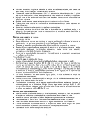 42
• En caso de fiebre, se puede controlar al tomar abundantes líquidos, con baños de
agua tibia y usar ropa ligera hasta que ceda la fiebre.
• En caso de presentar fiebre mayor a 38.5° C. administrar sólo acetaminofén (2 gotas
por kilo de peso, cada 8 horas, se puede aplicar cada seis horas si la fiebre no remite).
• Advertir que, si los síntomas continúan o se agravan, deben acudir a la unidad de
salud más cercana.
• Señalar que la vacuna puede aplicarse aun con catarro común o diarrea.
• Explicar que esta vacuna se puede aplicar simultáneamente con varias vacunas, en
sitios diferentes.
• Se deberá verificar que las instrucciones fueron entendidas.
• Finalmente, recordar la próxima cita para la aplicación de la siguiente dosis, o la
aplicación de otras vacunas, y que se debe acudir a la unidad de salud sin olvidar la
Cartilla Nacional de Salud.
Técnica para preparar la vacuna
• Lavarse las manos.
• Sacar del termo el envase que contiene la vacuna, verificar el nombre de la vacuna, la
presentación y la fecha de caducidad, leyendo la etiqueta del envase.
• Observar el aspecto, consistencia y color del contenido del envase de la vacuna.
• Sujetar el frasco por el sello de seguridad de aluminio, o la jeringa prellenada y agitar
suavemente realizando movimientos circulares, hasta formar una solución
homogénea, evitando la formación de espuma.
• Es normal el aspecto turbio blanquecino y homogéneo de la suspensión una vez que
se realizan movimientos.
Presentación en frasco:
• Retirar la tapa de plástico del frasco.
• Limpiar el tapón de hule con una almohadilla alcoholada y dejar secar el tapón.
• Con la jeringa y aguja de calibre 20 G x 32 mm, extraer del frasco la cantidad de
vacuna que corresponda, dejar una pequeña burbuja de aire en la jeringa para que
arrastre el residuo de vacuna que queda en la luz de la aguja; de lo contrario
condicionaría que al retirar la aguja, dicho residuo se "riegue" en el trayecto que deja
la misma en el músculo, ocasionando quemadura de los tejidos por el hidróxido de
aluminio, incrementándose las reacciones locales.
• En frasco multidosis, no debe usarse aguja piloto, ya que aumenta el riesgo de
contaminación de la vacuna.
• En frasco multidosis, una vez cargada la jeringa, colocar inmediatamente después, el
frasco de la vacuna dentro del termo.
• Con la jeringa ya cargada con la vacuna, realizar el cambio de aguja que viene en el
mismo empaque por la de calibre 25 G x 16 mm para recién nacidos, de 23 G x 25
mm en niños de dos meses a cuatro años de edad. Para vacunar a los adolescentes
se utiliza una aguja de calibre 22 G x 32 mm.
Técnica para aplicar la vacuna
• Pedir al familiar que siente al niño (a) en sus piernas y recargue la cara del pequeño
en su pecho, para evitar que salpique accidentalmente la vacuna en su cara.
• Solicitar al familiar que sujete la pierna del pequeño para impedir el movimiento.
• Descubrir el tercio medio de la cara anterolateral externa del muslo izquierdo.
• En el caso de los adolescentes, descubrir la región deltoidea del brazo derecho.
• Con la almohadilla alcoholada realizar la asepsia de arriba hacia abajo o en forma
circular del centro a la periferia, procurando no pasar por el mismo sitio.
• Dejar secar el sitio donde se aplicará la vacuna.
 