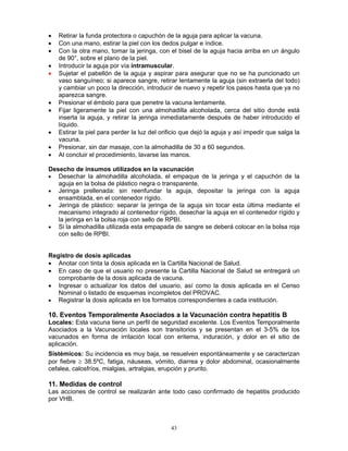 43
• Retirar la funda protectora o capuchón de la aguja para aplicar la vacuna.
• Con una mano, estirar la piel con los dedos pulgar e índice.
• Con la otra mano, tomar la jeringa, con el bisel de la aguja hacia arriba en un ángulo
de 90°, sobre el plano de la piel.
• Introducir la aguja por vía intramuscular.
• Sujetar el pabellón de la aguja y aspirar para asegurar que no se ha puncionado un
vaso sanguíneo; si aparece sangre, retirar lentamente la aguja (sin extraerla del todo)
y cambiar un poco la dirección, introducir de nuevo y repetir los pasos hasta que ya no
aparezca sangre.
• Presionar el émbolo para que penetre la vacuna lentamente.
• Fijar ligeramente la piel con una almohadilla alcoholada, cerca del sitio donde está
inserta la aguja, y retirar la jeringa inmediatamente después de haber introducido el
líquido.
• Estirar la piel para perder la luz del orificio que dejó la aguja y así impedir que salga la
vacuna.
• Presionar, sin dar masaje, con la almohadilla de 30 a 60 segundos.
• Al concluir el procedimiento, lavarse las manos.
Desecho de insumos utilizados en la vacunación
• Desechar la almohadilla alcoholada, el empaque de la jeringa y el capuchón de la
aguja en la bolsa de plástico negra o transparente.
• Jeringa prellenada: sin reenfundar la aguja, depositar la jeringa con la aguja
ensamblada, en el contenedor rígido.
• Jeringa de plástico: separar la jeringa de la aguja sin tocar esta última mediante el
mecanismo integrado al contenedor rígido, desechar la aguja en el contenedor rígido y
la jeringa en la bolsa roja con sello de RPBI.
• Si la almohadilla utilizada esta empapada de sangre se deberá colocar en la bolsa roja
con sello de RPBI.
Registro de dosis aplicadas
• Anotar con tinta la dosis aplicada en la Cartilla Nacional de Salud.
• En caso de que el usuario no presente la Cartilla Nacional de Salud se entregará un
comprobante de la dosis aplicada de vacuna.
• Ingresar o actualizar los datos del usuario, así como la dosis aplicada en el Censo
Nominal o listado de esquemas incompletos del PROVAC.
• Registrar la dosis aplicada en los formatos correspondientes a cada institución.
10. Eventos Temporalmente Asociados a la Vacunación contra hepatitis B
Locales: Esta vacuna tiene un perfil de seguridad excelente. Los Eventos Temporalmente
Asociados a la Vacunación locales son transitorios y se presentan en el 3-5% de los
vacunados en forma de irritación local con eritema, induración, y dolor en el sitio de
aplicación.
Sistémicos: Su incidencia es muy baja, se resuelven espontáneamente y se caracterizan
por fiebre ≥ 38.5ºC, fatiga, náuseas, vómito, diarrea y dolor abdominal, ocasionalmente
cefalea, calosfríos, mialgias, artralgias, erupción y prurito.
11. Medidas de control
Las acciones de control se realizarán ante todo caso confirmado de hepatitis producido
por VHB.
 