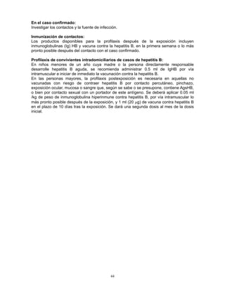 44
En el caso confirmado:
Investigar los contactos y la fuente de infección.
Inmunización de contactos:
Los productos disponibles para la profilaxis después de la exposición incluyen
inmunoglobulinas (Ig) HB y vacuna contra la hepatitis B, en la primera semana o lo más
pronto posible después del contacto con el caso confirmado.
Profilaxis de convivientes intradomiciliarios de casos de hepatitis B:
En niños menores de un año cuya madre o la persona directamente responsable
desarrolle hepatitis B aguda, se recomienda administrar 0.5 ml de IgHB por vía
intramuscular e iniciar de inmediato la vacunación contra la hepatitis B.
En las personas mayores, la profilaxis postexposición es necesaria en aquellas no
vacunadas con riesgo de contraer hepatitis B por contacto percutáneo, pinchazo,
exposición ocular, mucosa o sangre que, según se sabe o se presupone, contiene AgsHB,
o bien por contacto sexual con un portador de este antígeno. Se deberá aplicar 0.05 ml
/kg de peso de inmunoglobulina hiperinmune contra hepatitis B, por vía intramuscular lo
más pronto posible después de la exposición, y 1 ml (20 μg) de vacuna contra hepatitis B
en el plazo de 10 días tras la exposición. Se dará una segunda dosis al mes de la dosis
inicial.
 