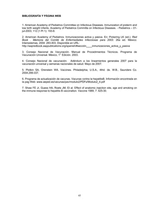 45
BIBLIOGRAFÍA Y PÁGINA WEB
1. American Academy of Pediatrics Committee on Infectious Diseases. Inmunization of preterm and
low birth weight infants. Academy of Pediatrics Committe on Infectious Diseases. - Pediatrics – 01-
jul-2003; 112 (1 Pt 1): 193-8.
2. American Academy of Pediatrics. Inmunizaciones activa y pasiva. En: Pickering LK (ed.). Red
Book . Memoria del Comité de Enfermedades Infecciosas para 2003. 26a ed. México:
Intersistemas, 2004: 283-403. Disponible en URL:
http://aapredbook.aappublications.org/spanish/#sección____inmunizaciones_activa_y_pasiva
3. Consejo Nacional de Vacunación. Manual de Procedimientos Técnicos. Programa de
Vacunación Universal. México, 1o
Edición. 2003.
4. Consejo Nacional de vacunación. Adéndum a los lineamientos generales 2007 para la
vacunación universal y semanas nacionales de salud. Mayo de 2007.
5. Plotkin SA, Orenstein WA. Vaccines. Philadelphia, U.S.A., 4thd. de. W.B., Saunders Co.
2004.299-337.
6. Programa de actualización de vacunas. Vacunas contra la hepatitisB. Información encontrada en
la pag Web: www.aeped.es/vacunas/pav/modulo2/PDFs/Modulo2_4.pdf
7. Shaw FE Jr, Guess HA, Roets JM, Et al. Effect of anatomic injection site, age and amoking on
the immune response to hepatitis B vaccination. Vaccine 1989; 7: 425-30.
 