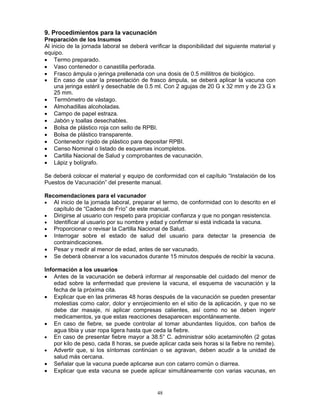 48
9. Procedimientos para la vacunación
Preparación de los Insumos
Al inicio de la jornada laboral se deberá verificar la disponibilidad del siguiente material y
equipo.
• Termo preparado.
• Vaso contenedor o canastilla perforada.
• Frasco ámpula o jeringa prellenada con una dosis de 0.5 mililitros de biológico.
• En caso de usar la presentación de frasco ámpula, se deberá aplicar la vacuna con
una jeringa estéril y desechable de 0.5 ml. Con 2 agujas de 20 G x 32 mm y de 23 G x
25 mm.
• Termómetro de vástago.
• Almohadillas alcoholadas.
• Campo de papel estraza.
• Jabón y toallas desechables.
• Bolsa de plástico roja con sello de RPBI.
• Bolsa de plástico transparente.
• Contenedor rígido de plástico para depositar RPBI.
• Censo Nominal o listado de esquemas incompletos.
• Cartilla Nacional de Salud y comprobantes de vacunación.
• Lápiz y bolígrafo.
Se deberá colocar el material y equipo de conformidad con el capítulo “Instalación de los
Puestos de Vacunación” del presente manual.
Recomendaciones para el vacunador
• Al inicio de la jornada laboral, preparar el termo, de conformidad con lo descrito en el
capítulo de “Cadena de Frío” de este manual.
• Dirigirse al usuario con respeto para propiciar confianza y que no pongan resistencia.
• Identificar al usuario por su nombre y edad y confirmar si está indicada la vacuna.
• Proporcionar o revisar la Cartilla Nacional de Salud.
• Interrogar sobre el estado de salud del usuario para detectar la presencia de
contraindicaciones.
• Pesar y medir al menor de edad, antes de ser vacunado.
• Se deberá observar a los vacunados durante 15 minutos después de recibir la vacuna.
Información a los usuarios
• Antes de la vacunación se deberá informar al responsable del cuidado del menor de
edad sobre la enfermedad que previene la vacuna, el esquema de vacunación y la
fecha de la próxima cita.
• Explicar que en las primeras 48 horas después de la vacunación se pueden presentar
molestias como calor, dolor y enrojecimiento en el sitio de la aplicación, y que no se
debe dar masaje, ni aplicar compresas calientes, así como no se deben ingerir
medicamentos, ya que estas reacciones desaparecen espontáneamente.
• En caso de fiebre, se puede controlar al tomar abundantes líquidos, con baños de
agua tibia y usar ropa ligera hasta que ceda la fiebre.
• En caso de presentar fiebre mayor a 38.5° C. administrar sólo acetaminofén (2 gotas
por kilo de peso, cada 8 horas, se puede aplicar cada seis horas si la fiebre no remite).
• Advertir que, si los síntomas continúan o se agravan, deben acudir a la unidad de
salud más cercana.
• Señalar que la vacuna puede aplicarse aun con catarro común o diarrea.
• Explicar que esta vacuna se puede aplicar simultáneamente con varias vacunas, en
 